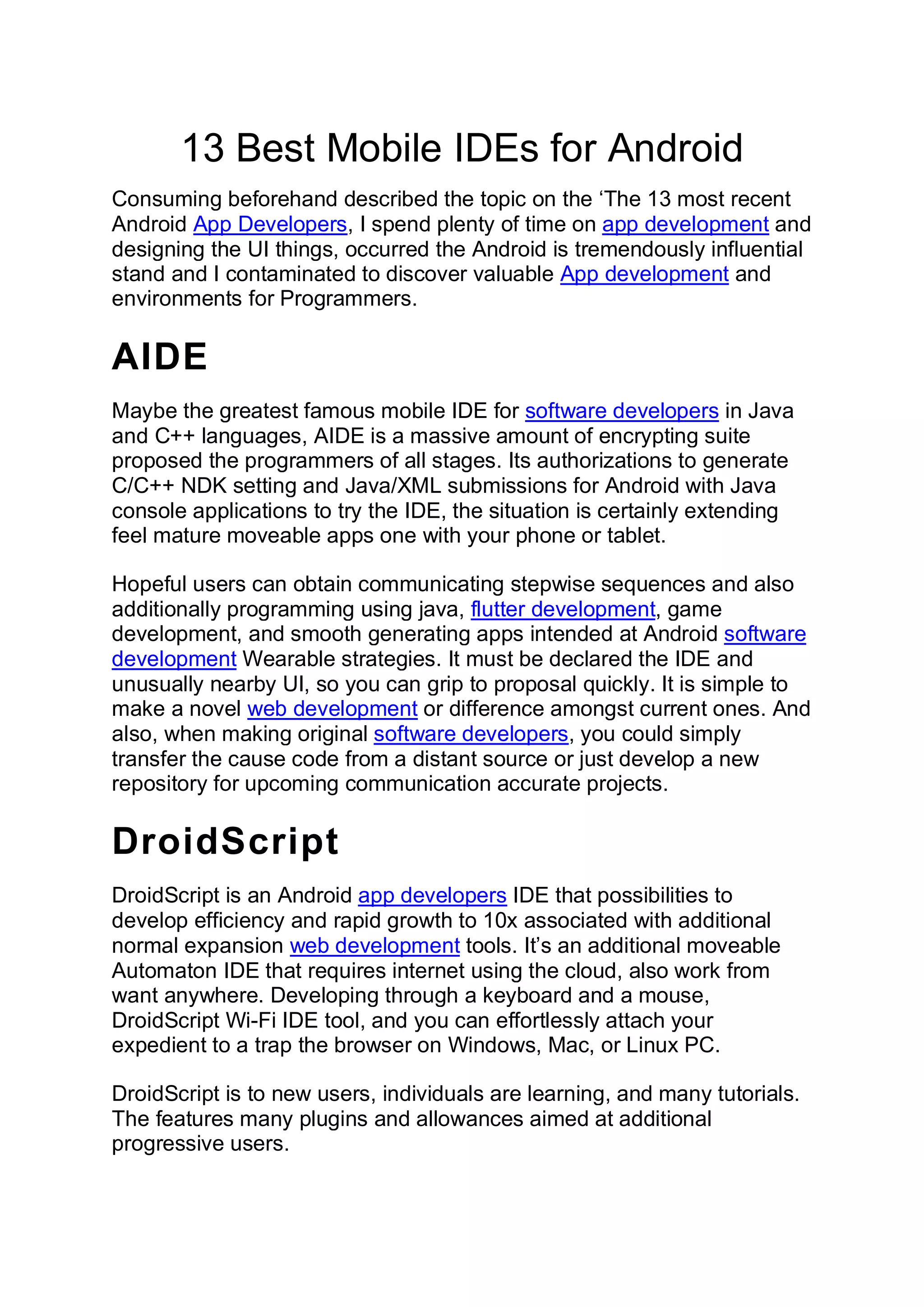 13 Best Mobile IDEs for Android
Consuming beforehand described the topic on the ‘The 13 most recent
Android App Developers, I spend plenty of time on app development and
designing the UI things, occurred the Android is tremendously influential
stand and I contaminated to discover valuable App development and
environments for Programmers.
AIDE
Maybe the greatest famous mobile IDE for software developers in Java
and C++ languages, AIDE is a massive amount of encrypting suite
proposed the programmers of all stages. Its authorizations to generate
C/C++ NDK setting and Java/XML submissions for Android with Java
console applications to try the IDE, the situation is certainly extending
feel mature moveable apps one with your phone or tablet.
Hopeful users can obtain communicating stepwise sequences and also
additionally programming using java, flutter development, game
development, and smooth generating apps intended at Android software
development Wearable strategies. It must be declared the IDE and
unusually nearby UI, so you can grip to proposal quickly. It is simple to
make a novel web development or difference amongst current ones. And
also, when making original software developers, you could simply
transfer the cause code from a distant source or just develop a new
repository for upcoming communication accurate projects.
DroidScript
DroidScript is an Android app developers IDE that possibilities to
develop efficiency and rapid growth to 10x associated with additional
normal expansion web development tools. It’s an additional moveable
Automaton IDE that requires internet using the cloud, also work from
want anywhere. Developing through a keyboard and a mouse,
DroidScript Wi-Fi IDE tool, and you can effortlessly attach your
expedient to a trap the browser on Windows, Mac, or Linux PC.
DroidScript is to new users, individuals are learning, and many tutorials.
The features many plugins and allowances aimed at additional
progressive users.
 