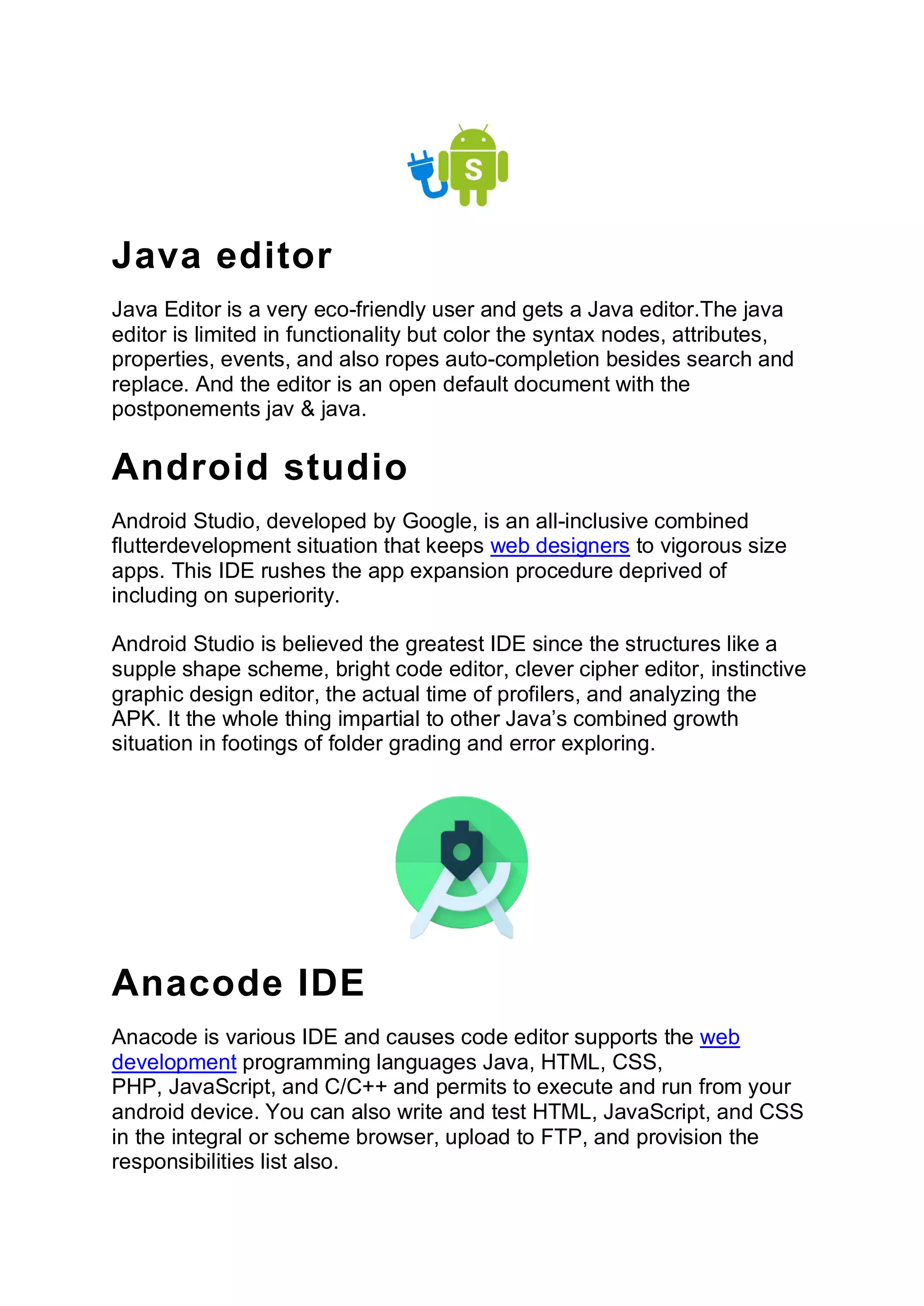 Java editor
Java Editor is a very eco-friendly user and gets a Java editor.The java
editor is limited in functionality but color the syntax nodes, attributes,
properties, events, and also ropes auto-completion besides search and
replace. And the editor is an open default document with the
postponements jav & java.
Android studio
Android Studio, developed by Google, is an all-inclusive combined
flutterdevelopment situation that keeps web designers to vigorous size
apps. This IDE rushes the app expansion procedure deprived of
including on superiority.
Android Studio is believed the greatest IDE since the structures like a
supple shape scheme, bright code editor, clever cipher editor, instinctive
graphic design editor, the actual time of profilers, and analyzing the
APK. It the whole thing impartial to other Java’s combined growth
situation in footings of folder grading and error exploring.
Anacode IDE
Anacode is various IDE and causes code editor supports the web
development programming languages Java, HTML, CSS,
PHP, JavaScript, and C/C++ and permits to execute and run from your
android device. You can also write and test HTML, JavaScript, and CSS
in the integral or scheme browser, upload to FTP, and provision the
responsibilities list also.
 