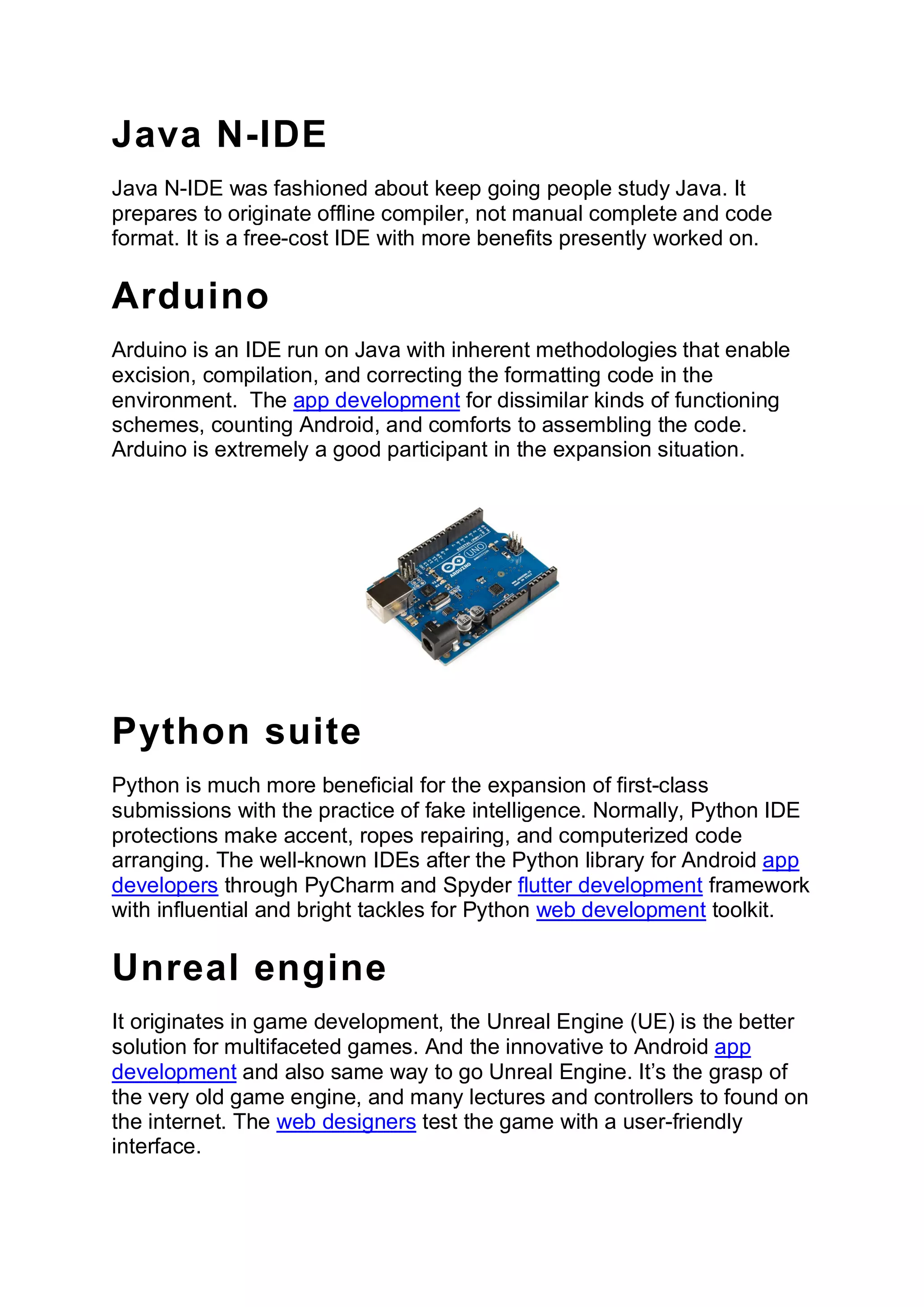 Java N-IDE
Java N-IDE was fashioned about keep going people study Java. It
prepares to originate offline compiler, not manual complete and code
format. It is a free-cost IDE with more benefits presently worked on.
Arduino
Arduino is an IDE run on Java with inherent methodologies that enable
excision, compilation, and correcting the formatting code in the
environment. The app development for dissimilar kinds of functioning
schemes, counting Android, and comforts to assembling the code.
Arduino is extremely a good participant in the expansion situation.
Python suite
Python is much more beneficial for the expansion of first-class
submissions with the practice of fake intelligence. Normally, Python IDE
protections make accent, ropes repairing, and computerized code
arranging. The well-known IDEs after the Python library for Android app
developers through PyCharm and Spyder flutter development framework
with influential and bright tackles for Python web development toolkit.
Unreal engine
It originates in game development, the Unreal Engine (UE) is the better
solution for multifaceted games. And the innovative to Android app
development and also same way to go Unreal Engine. It’s the grasp of
the very old game engine, and many lectures and controllers to found on
the internet. The web designers test the game with a user-friendly
interface.
 