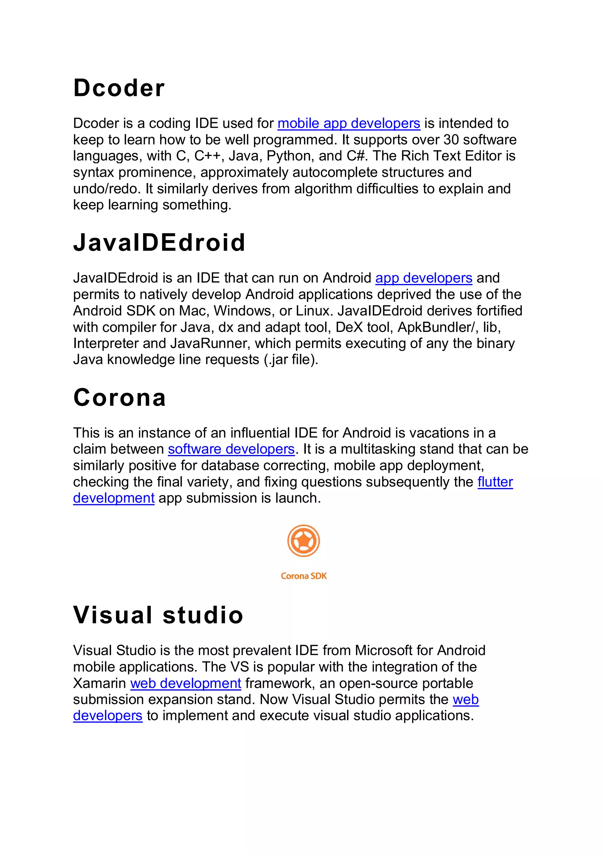 Dcoder
Dcoder is a coding IDE used for mobile app developers is intended to
keep to learn how to be well programmed. It supports over 30 software
languages, with C, C++, Java, Python, and C#. The Rich Text Editor is
syntax prominence, approximately autocomplete structures and
undo/redo. It similarly derives from algorithm difficulties to explain and
keep learning something.
JavaIDEdroid
JavaIDEdroid is an IDE that can run on Android app developers and
permits to natively develop Android applications deprived the use of the
Android SDK on Mac, Windows, or Linux. JavaIDEdroid derives fortified
with compiler for Java, dx and adapt tool, DeX tool, ApkBundler/, lib,
Interpreter and JavaRunner, which permits executing of any the binary
Java knowledge line requests (.jar file).
Corona
This is an instance of an influential IDE for Android is vacations in a
claim between software developers. It is a multitasking stand that can be
similarly positive for database correcting, mobile app deployment,
checking the final variety, and fixing questions subsequently the flutter
development app submission is launch.
Visual studio
Visual Studio is the most prevalent IDE from Microsoft for Android
mobile applications. The VS is popular with the integration of the
Xamarin web development framework, an open-source portable
submission expansion stand. Now Visual Studio permits the web
developers to implement and execute visual studio applications.
 