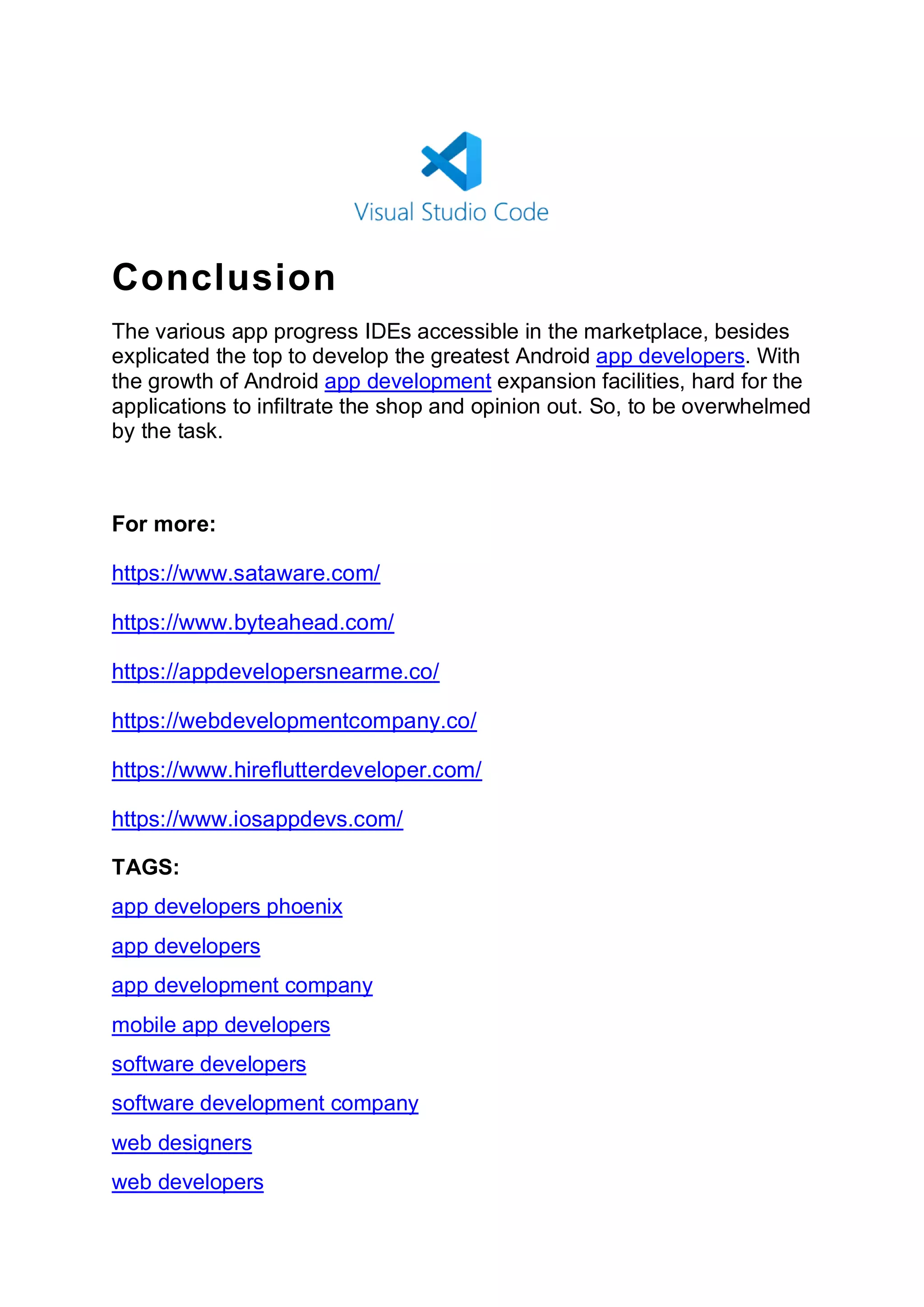 Conclusion
The various app progress IDEs accessible in the marketplace, besides
explicated the top to develop the greatest Android app developers. With
the growth of Android app development expansion facilities, hard for the
applications to infiltrate the shop and opinion out. So, to be overwhelmed
by the task.
For more:
https://www.sataware.com/
https://www.byteahead.com/
https://appdevelopersnearme.co/
https://webdevelopmentcompany.co/
https://www.hireflutterdeveloper.com/
https://www.iosappdevs.com/
TAGS:
app developers phoenix
app developers
app development company
mobile app developers
software developers
software development company
web designers
web developers
 