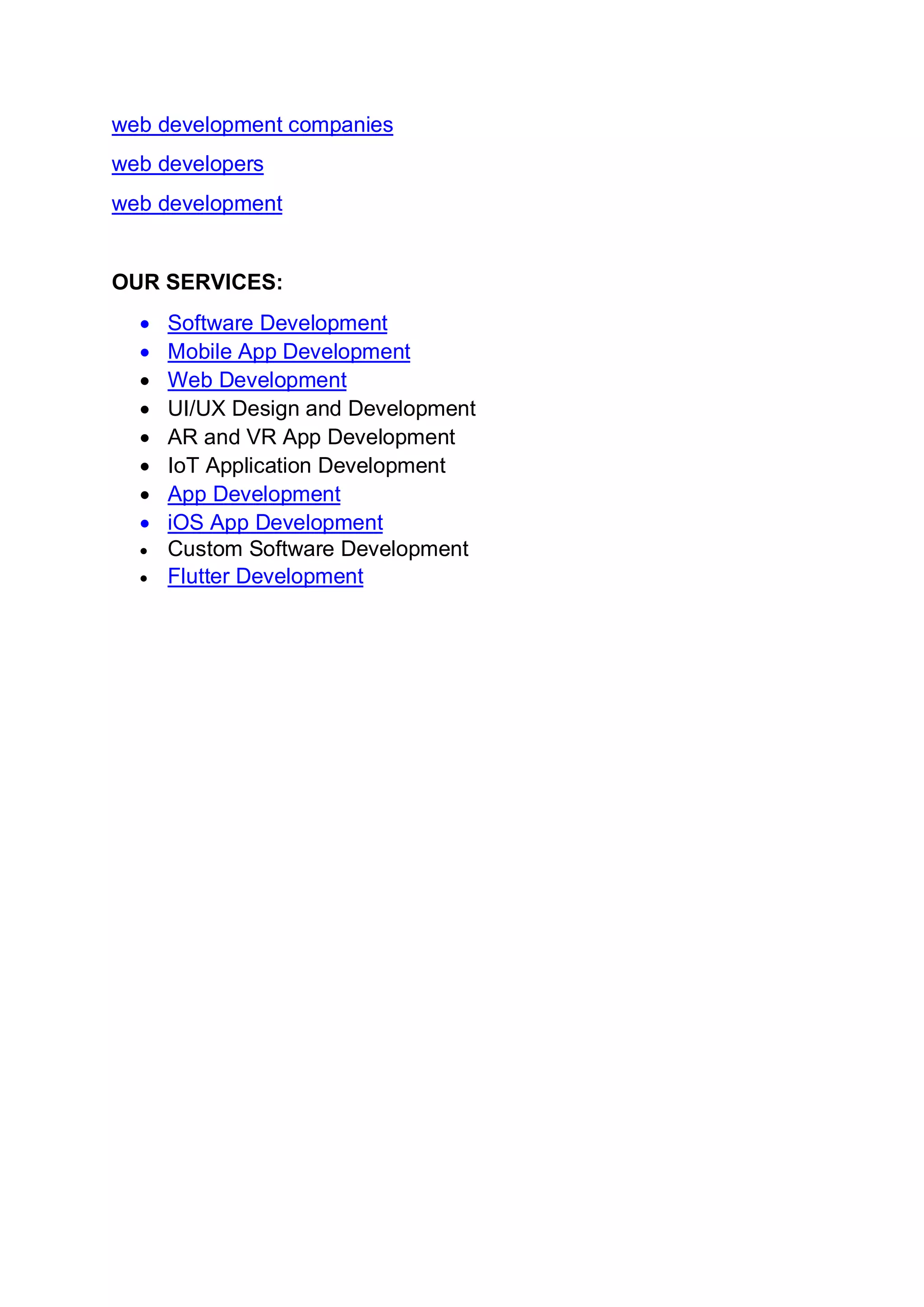 web development companies
web developers
web development
OUR SERVICES:
• Software Development
• Mobile App Development
• Web Development
• UI/UX Design and Development
• AR and VR App Development
• IoT Application Development
• App Development
• iOS App Development
• Custom Software Development
• Flutter Development
 