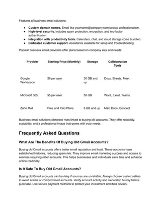 Features of business email solutions:
●​ Custom domain names. Email like yourname@company.com boosts professionalism.
●​ High-level security. Includes spam protection, encryption, and two-factor
authentication.
●​ Integration with productivity tools. Calendars, chat, and cloud storage come bundled.
●​ Dedicated customer support. Assistance available for setup and troubleshooting.
Popular business email providers offer plans based on company size and needs:
Provider Starting Price (Monthly) Storage Collaboration
Tools
Google
Workspace
$6 per user 30 GB and
up
Docs, Sheets, Meet
Microsoft 365 $5 per user 50 GB Word, Excel, Teams
Zoho Mail Free and Paid Plans 5 GB and up Mail, Docs, Connect
Business email solutions eliminate risks linked to buying old accounts. They offer reliability,
scalability, and a professional image that grows with your needs.
Frequently Asked Questions
What Are The Benefits Of Buying Old Gmail Accounts?
Buying old Gmail accounts offers better email reputation and trust. These accounts have
established histories, reducing spam risk. They improve email marketing success and access to
services requiring older accounts. This helps businesses and individuals save time and enhance
online credibility.
Is It Safe To Buy Old Gmail Accounts?
Buying old Gmail accounts can be risky if sources are unreliable. Always choose trusted sellers
to avoid scams or compromised accounts. Verify account activity and ownership history before
purchase. Use secure payment methods to protect your investment and data privacy.
 