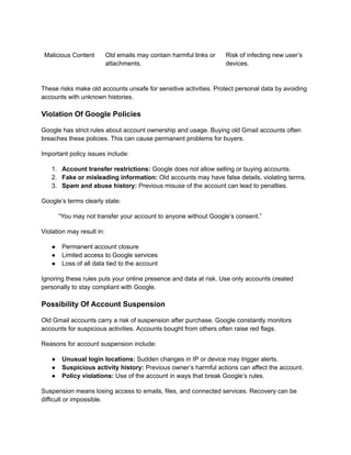 Malicious Content Old emails may contain harmful links or
attachments.
Risk of infecting new user’s
devices.
These risks make old accounts unsafe for sensitive activities. Protect personal data by avoiding
accounts with unknown histories.
Violation Of Google Policies
Google has strict rules about account ownership and usage. Buying old Gmail accounts often
breaches these policies. This can cause permanent problems for buyers.
Important policy issues include:
1.​ Account transfer restrictions: Google does not allow selling or buying accounts.
2.​ Fake or misleading information: Old accounts may have false details, violating terms.
3.​ Spam and abuse history: Previous misuse of the account can lead to penalties.
Google’s terms clearly state:
“You may not transfer your account to anyone without Google’s consent.”
Violation may result in:
●​ Permanent account closure
●​ Limited access to Google services
●​ Loss of all data tied to the account
Ignoring these rules puts your online presence and data at risk. Use only accounts created
personally to stay compliant with Google.
Possibility Of Account Suspension
Old Gmail accounts carry a risk of suspension after purchase. Google constantly monitors
accounts for suspicious activities. Accounts bought from others often raise red flags.
Reasons for account suspension include:
●​ Unusual login locations: Sudden changes in IP or device may trigger alerts.
●​ Suspicious activity history: Previous owner’s harmful actions can affect the account.
●​ Policy violations: Use of the account in ways that break Google’s rules.
Suspension means losing access to emails, files, and connected services. Recovery can be
difficult or impossible.
 