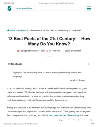 08:29, 07/10/2021 13 Best Poets of the 21st Century! - How Many Do You Know?
https://ozofe.com/top-poets/best-poets-of-the-21st-century/ 1/13
Search on OZofe...
 Home » Top Poets » 13 Best Poets of the 21st Century! – How Many Do You Know?
13 Best Poets of the 21st Century! – How
Many Do You Know?
 Last update: October 5, 2021  In: Top Poets — Leave a Comment
It can be said that, through each historical period, world literature has produced great
poets and writers. Till this day, there are still many newly-known poets, although their
influence and contribution are not as great as the poets of previous centuries, they
contribute to change poetry of the present world to the new level.
Poetry and literature is an excellent artistic language that the world has been having, they
carry messages that inspire and connect within every word. Thus, poetry has undergone
few changes over the centuries, and it is the best poets of the 21st century that have
contributed so much to this art.
A poet is, before anything else, a person who is passionately in love with
language.
— W. H. Auden
 Contents 


0     
0 0 0
 
