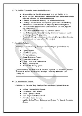  For Building Information Model Standard Projects :
• Generate Plan, Section, Elevation, detail views and drafting views.
• Define wire types, voltage ranges, distribution systems, and demand factors
to prevent overloads and mismatched voltages.
• Complete 3D Parametric modeling For All Electrical Systems.
• Checking Clashes Between All categories Against Each Other by Using
Interference Check in Revit MEP Or By Using Navisworks software.
• Enhance construction documents with dimensions, text notes, keynotes,
tags, and symbols.
• Create sheets and add drawings and schedules to them.
• Use the Family Editor to modify existing elements or create new ones to
meet the specific needs of a project.
• Create schedules, quantities, and material takeoffs to quantify and analyze
the components and materials used in a project.
 For Indoor Projects :
1.Finishing All Electrical Shop drawings For Whole Project Systems Such As :
• Lighting System.
• Small Power System.
• Fire alarm System.
• Data & Telephone Systems.
• Public Address System.
• Closed Circuit TV (CCTV) System.
• Access Control System.
• Power Cable Routing System.
2.Quantities Survey For All Devices & Materials Required For Installation Such as
Conduits & Boxes & Accessories & Wiring & Cable Tray And Cable Tray
Fitting..etc.
 For Infrastructure Projects :
1.Finishing All Electrical Shop drawings For Whole Project Systems Such As :
• Medium Voltage Cables Network.
• Low Voltage Cables Network.
• Streets Lighting Network.
• Main Telephone Cables Network.
• Fire Alarm Cables Network.
• Lighting & Small Power & Light current Systems For Gates & Substation
Rooms.
2
 