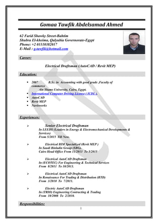 Gomaa Tawfik Abdelsamad Ahmed
62 Farid Shawky Street-Bahtim
Shubra El-kheima, Qalyubia Governorate-Egypt
Phone: +2 01110382017
E-Mail : g.tawfik@hotmail.com
Career:
Electrical Draftsman (AutoCAD / Revit MEP)
Education:
 2007 B.Sc. in Accounting with good grade ,Faculty of
commerce
Ain Shams University, Cairo, Egypt.
 International Computer Driving License ( ICDL ).
 AutoCAD
 Revit MEP
 Navisworks
Experiences:
 Senior Electrical Draftsman
In LEEDS (Leaders in Energy & Electromechanical Developments &
Services)
From 5/2015 Till Now.
 Electrical BIM Specialized (Revit MEP )
In Saudi Binladin Group (SBG).
Cairo Head Office From 11/2013 To 5/2015
 Electrical AutoCAD Draftsman
In (ECOTEC) For Engineering & Technical Services
From 8/2011 To 10/2013.
 Electrical AutoCAD Draftsman
In Renaissance For Trading & Distribution (RTD)
From 3/2010 To 7/2011.
 Electric AutoCAD Draftsman
In (TRIO) Engineering Contracting & Trading
From 10/2008 To 2/2010.
Responsibilities:
1
 