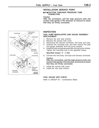 FUEL SUPPLY – Fuel Tank 13B-3
INSTALLATION SERVICE POINT
"AA SUCTION TUBE/HIGH PRESSURE TUBE
CONNECTION
Caution
After the connection, pull the high pressure tube and
suction tube gently in the direction of removal to check
that they are firmly connected.
INSPECTION
FUEL PUMP MODULE/PIPE AND GAUGE ASSEMBLY
REPLACEMENT
1. Remove the rear seat cushion.
2. Remove the service hole cover.
3. Disconnect the harness connector, fuel hose and tube.
4. Unscrew the mounting nuts, and then remove the pipe
and gauge assembly and fuel pump module.
5. Install the pipe and gauge assembly and fuel pump module.
Tighten the mounting nuts to the specified torque.
Specified torque: 2 – 3 Nm
6. Connect the fuel hose, fuel tube and harness connector.
Caution
After the connection, pull the high pressure tube and
suction tube gently in the direction of removal to check
that they are firmly connected.
7. Install the service hole cover.
8. Install the rear seat cushion.
FUEL GAUGE UNIT CHECK
Refer to GROUP 54 – Combination Meter.
Fuel tube
Harness
connector
Pipe and
gauge
assembly
Fuel tube
Fuel hose
Fuel tube
Harness
connector
Fuel hose
Fuel pump
module
 