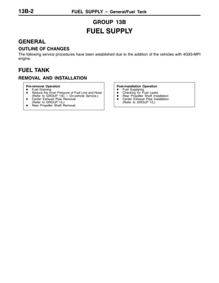 FUEL SUPPLY – General/Fuel Tank13B-2
GROUP 13B
FUEL SUPPLY
GENERAL
OUTLINE OF CHANGES
The following service procedures have been established due to the addition of the vehicles with 4G93-MPI
engine.
FUEL TANK
REMOVAL AND INSTALLATION
Pre-removal Operation
D Fuel Draining
D Reduce the Inner Pressure of Fuel Line and Hose
(Refer to GROUP 13C – On-vehicle Service.)
D Center Exhaust Pipe Removal
(Refer to GROUP 15.)
D Rear Propeller Shaft Removal
Post-installation Operation
D Fuel Supplying.
D Checking for Fuel Leaks
D Rear Propeller Shaft Installation
D Center Exhaust Pipe Installation
(Refer to GROUP 15.)
 