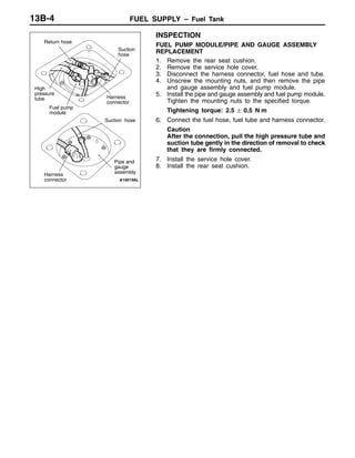FUEL SUPPLY – Fuel Tank13B-4
INSPECTION
FUEL PUMP MODULE/PIPE AND GAUGE ASSEMBLY
REPLACEMENT
1. Remove the rear seat cushion.
2. Remove the service hole cover.
3. Disconnect the harness connector, fuel hose and tube.
4. Unscrew the mounting nuts, and then remove the pipe
and gauge assembly and fuel pump module.
5. Install the pipe and gauge assembly and fuel pump module.
Tighten the mounting nuts to the specified torque.
Tightening torque: 2.5 ± 0.5 N⋅m
6. Connect the fuel hose, fuel tube and harness connector.
Caution
After the connection, pull the high pressure tube and
suction tube gently in the direction of removal to check
that they are firmly connected.
7. Install the service hole cover.
8. Install the rear seat cushion.
Pipe and
gauge
assembly
Suction hose
Fuel pump
module
High
pressure
tube
Harness
connector
Return hose
Harness
connector
Suction
hose
 