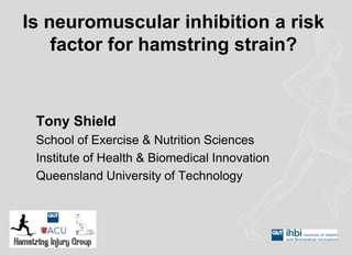 Is neuromuscular inhibition a risk factor for hamstring strain? 
Tony Shield 
School of Exercise & Nutrition Sciences 
Institute of Health & Biomedical Innovation 
Queensland University of Technology  