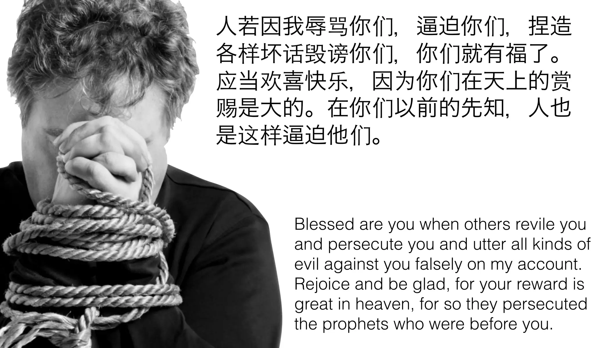 人若因我辱骂你们， 迫你们，捏造
各样坏话毁谤你们，你们就有福了。
应当欢喜快乐，因为你们在天上的赏
赐是大的。在你们以前的先知，人也
是这样 迫他们。


   Blessed are you when others revile you
   and persecute you and utter all kinds of
   evil against you falsely on my account.
   Rejoice and be glad, for your reward is
   great in heaven, for so they persecuted
   the prophets who were before you.
 