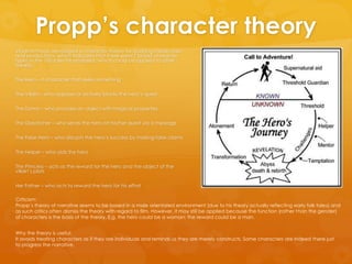 Propp’s character theory
Vladimir Propp developed a character theory for studying media texts
and productions, which indicates that there were 7 broad character
types in the 100 tales he analyzed, which could be applied to other
media:
The Hero – a character that seeks something
The Villain – who opposes or actively blocks the hero‘s quest
The Donor – who provides an object with magical properties
The Dispatcher – who sends the hero on his/her quest via a message
The False Hero – who disrupts the hero‘s success by making false claims
The Helper – who aids the hero
The Princess – acts as the reward for the hero and the object of the
villain‘s plots
Her Father – who acts to reward the hero for his effort
Criticism:
Propp‘s theory of narrative seems to be based in a male orientated environment (due to his theory actually reflecting early folk tales) and
as such critics often dismiss the theory with regard to film. However, it may still be applied because the function (rather than the gender)
of characters is the basis of the theory. E.g. the hero could be a woman; the reward could be a man.
Why the theory is useful:
It avoids treating characters as if they are individuals and reminds us they are merely constructs. Some characters are indeed there just
to progress the narrative.
 