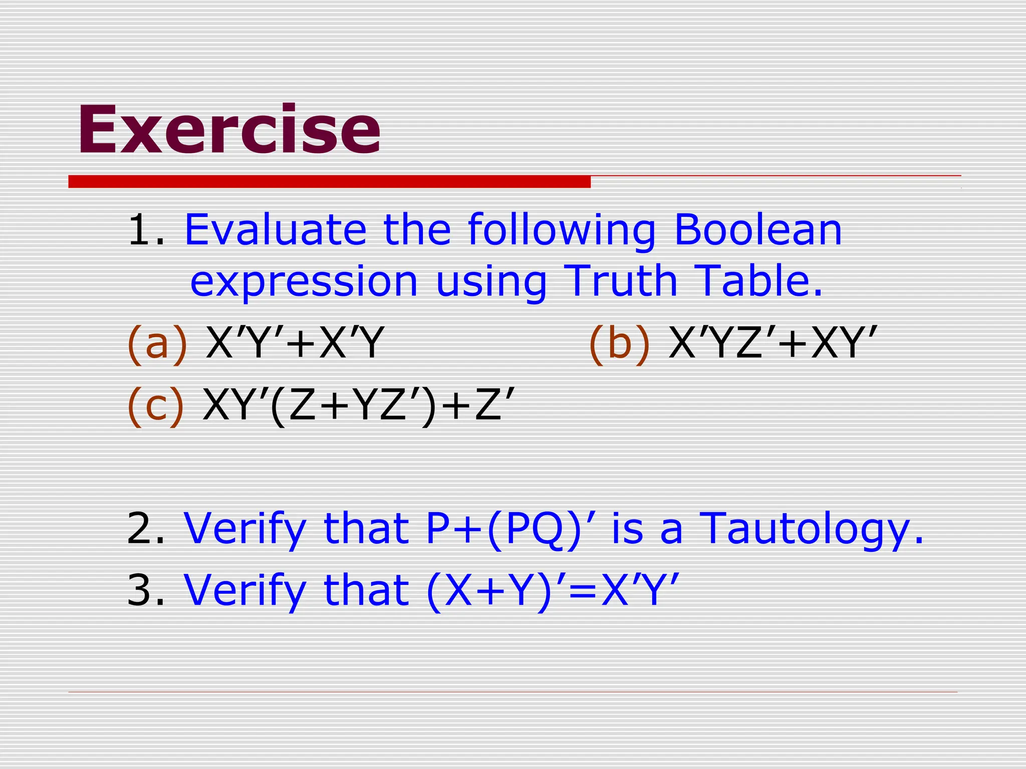 Exercise
1. Evaluate the following Boolean
expression using Truth Table.
(a) X’Y’+X’Y (b) X’YZ’+XY’
(c) XY’(Z+YZ’)+Z’
2. Verify that P+(PQ)’ is a Tautology.
3. Verify that (X+Y)’=X’Y’
 