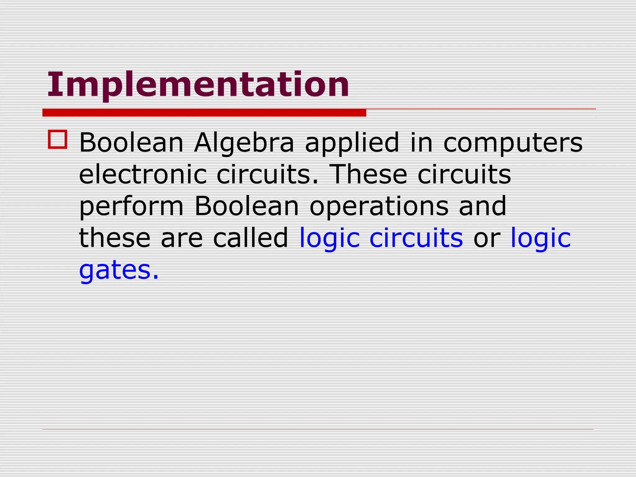 Implementation
 Boolean Algebra applied in computers
electronic circuits. These circuits
perform Boolean operations and
these are called logic circuits or logic
gates.
 