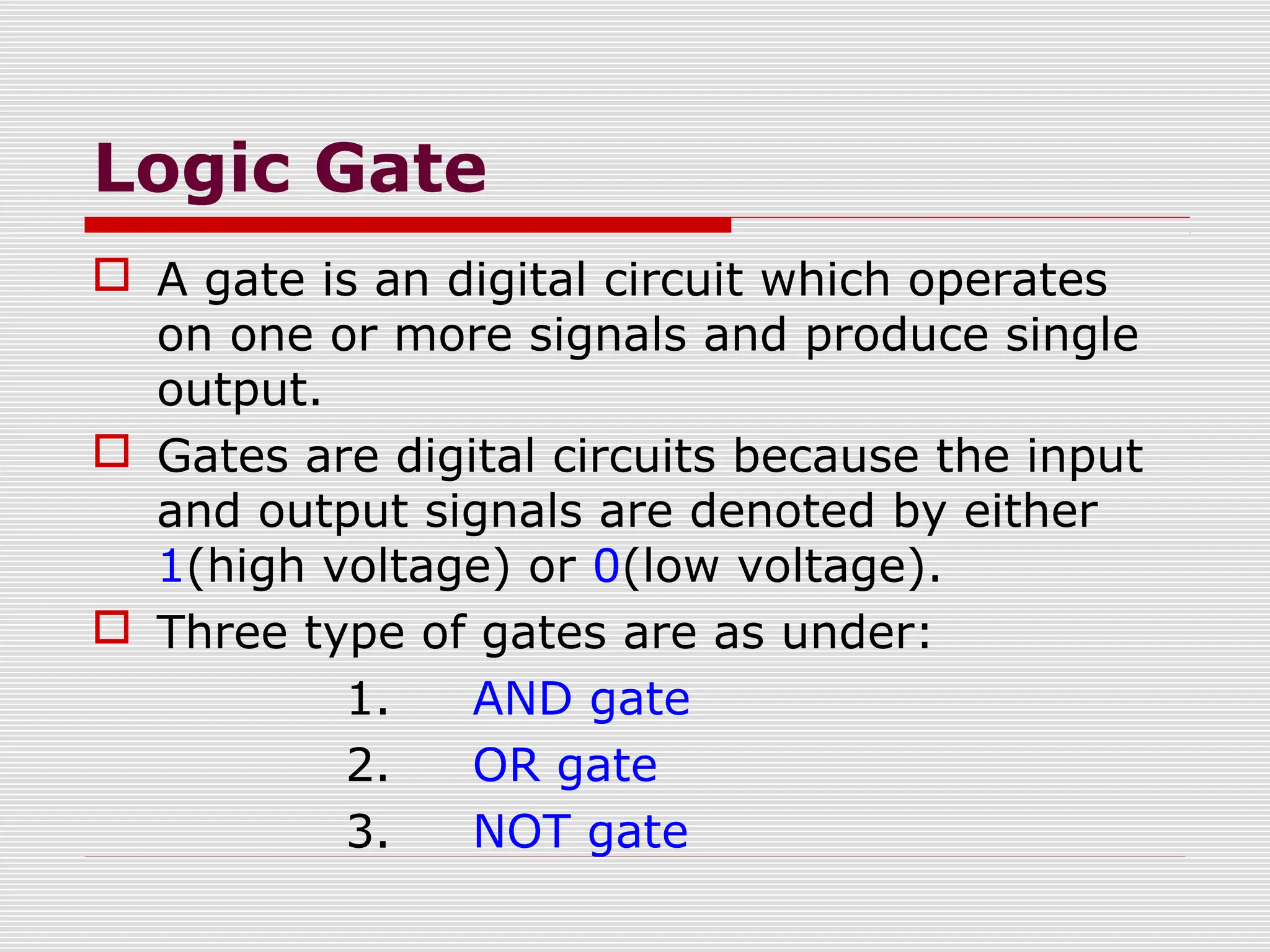 Logic Gate
 A gate is an digital circuit which operates
on one or more signals and produce single
output.
 Gates are digital circuits because the input
and output signals are denoted by either
1(high voltage) or 0(low voltage).
 Three type of gates are as under:
1. AND gate
2. OR gate
3. NOT gate
 