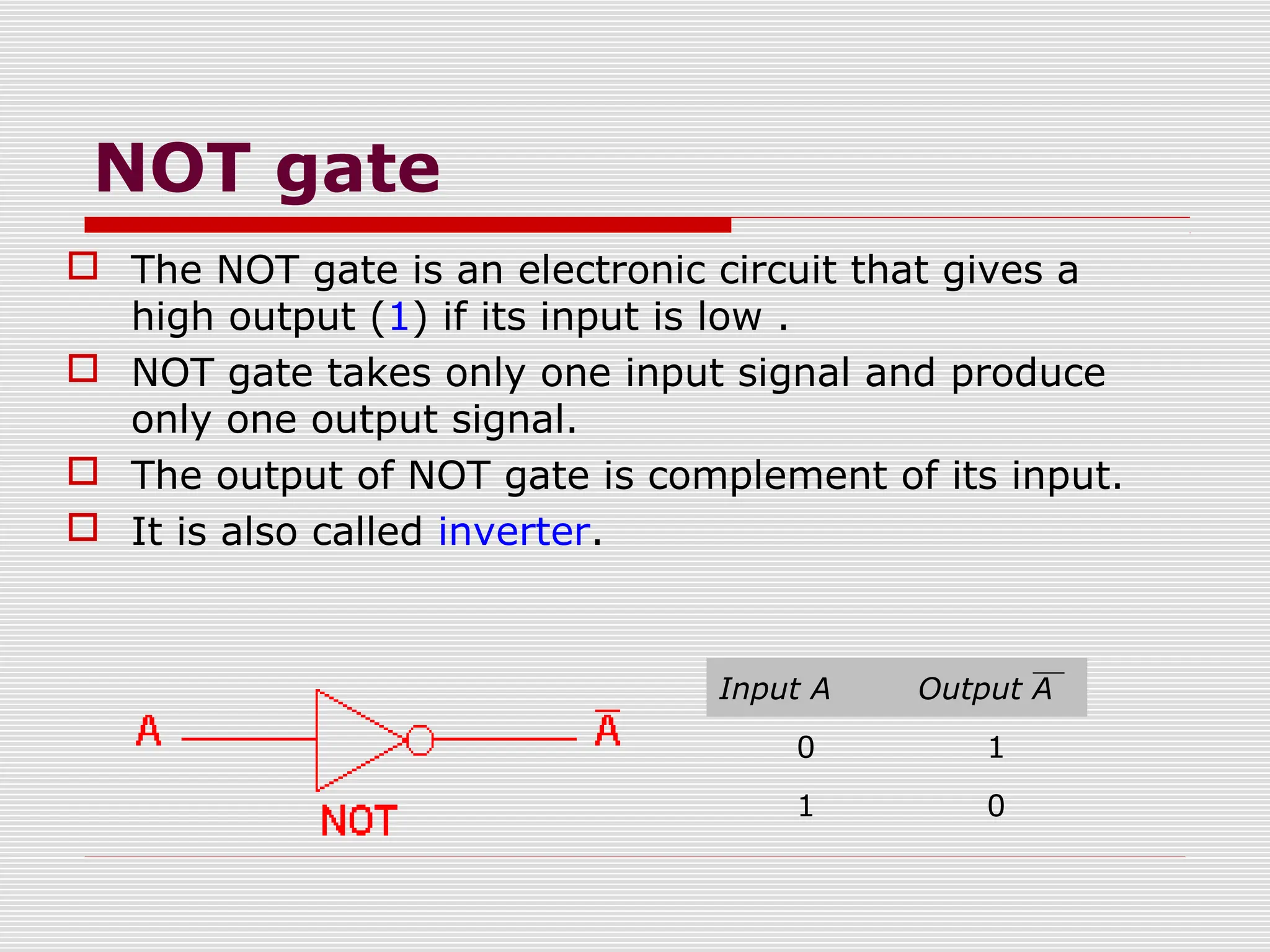 NOT gate
 The NOT gate is an electronic circuit that gives a
high output (1) if its input is low .
 NOT gate takes only one input signal and produce
only one output signal.
 The output of NOT gate is complement of its input.
 It is also called inverter.
Input A Output A
0 1
1 0
 