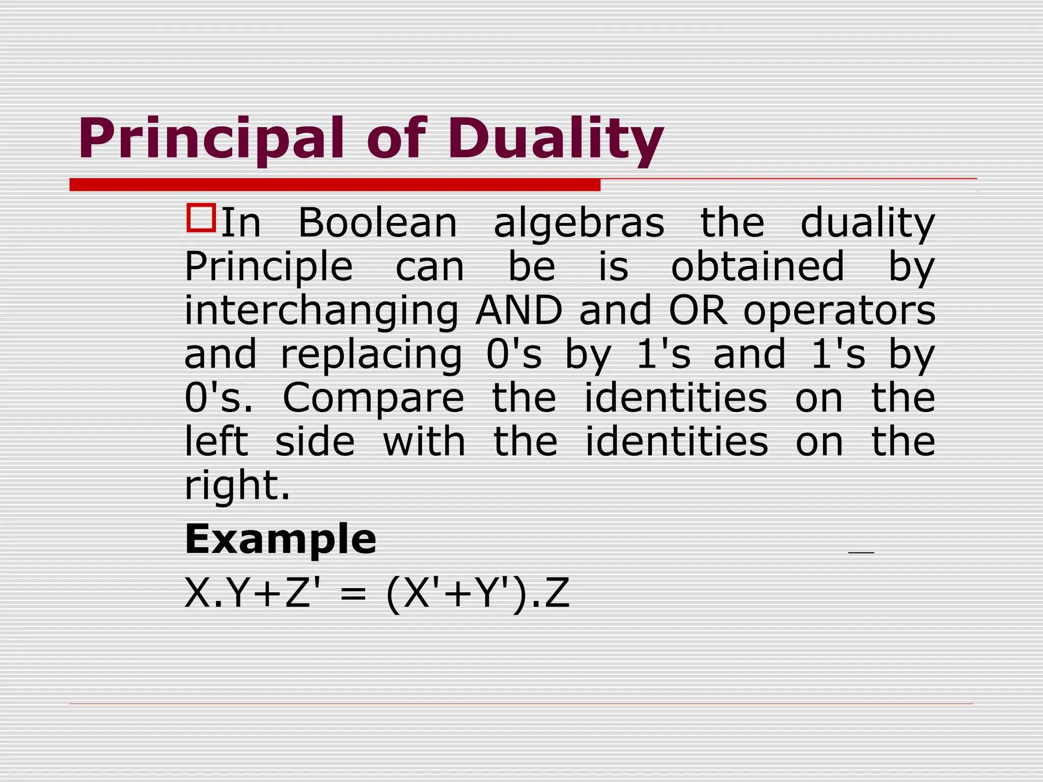 Principal of Duality
In Boolean algebras the duality
Principle can be is obtained by
interchanging AND and OR operators
and replacing 0's by 1's and 1's by
0's. Compare the identities on the
left side with the identities on the
right.
Example
X.Y+Z' = (X'+Y').Z
 