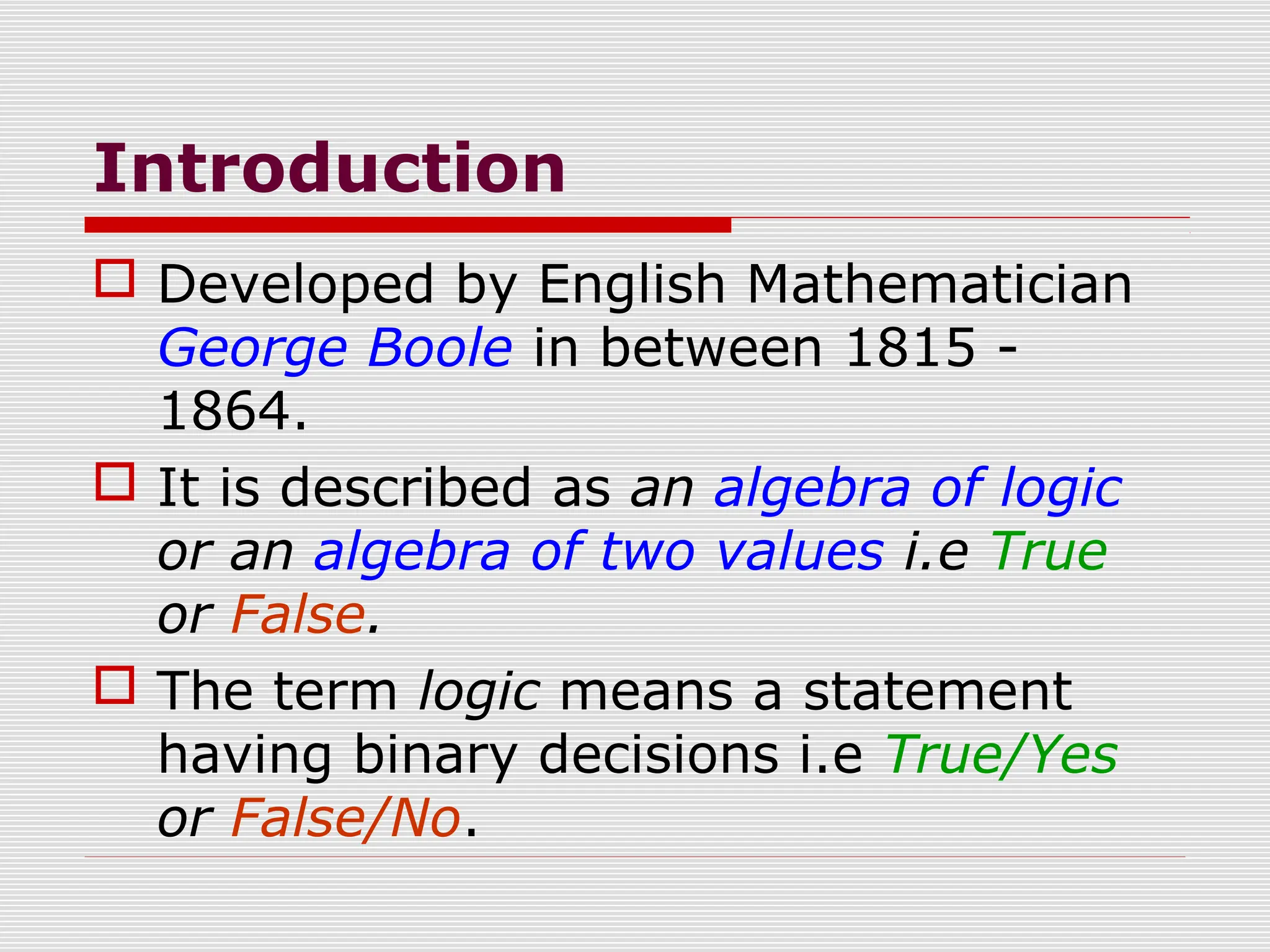 Introduction
 Developed by English Mathematician
George Boole in between 1815 -
1864.
 It is described as an algebra of logic
or an algebra of two values i.e True
or False.
 The term logic means a statement
having binary decisions i.e True/Yes
or False/No.
 