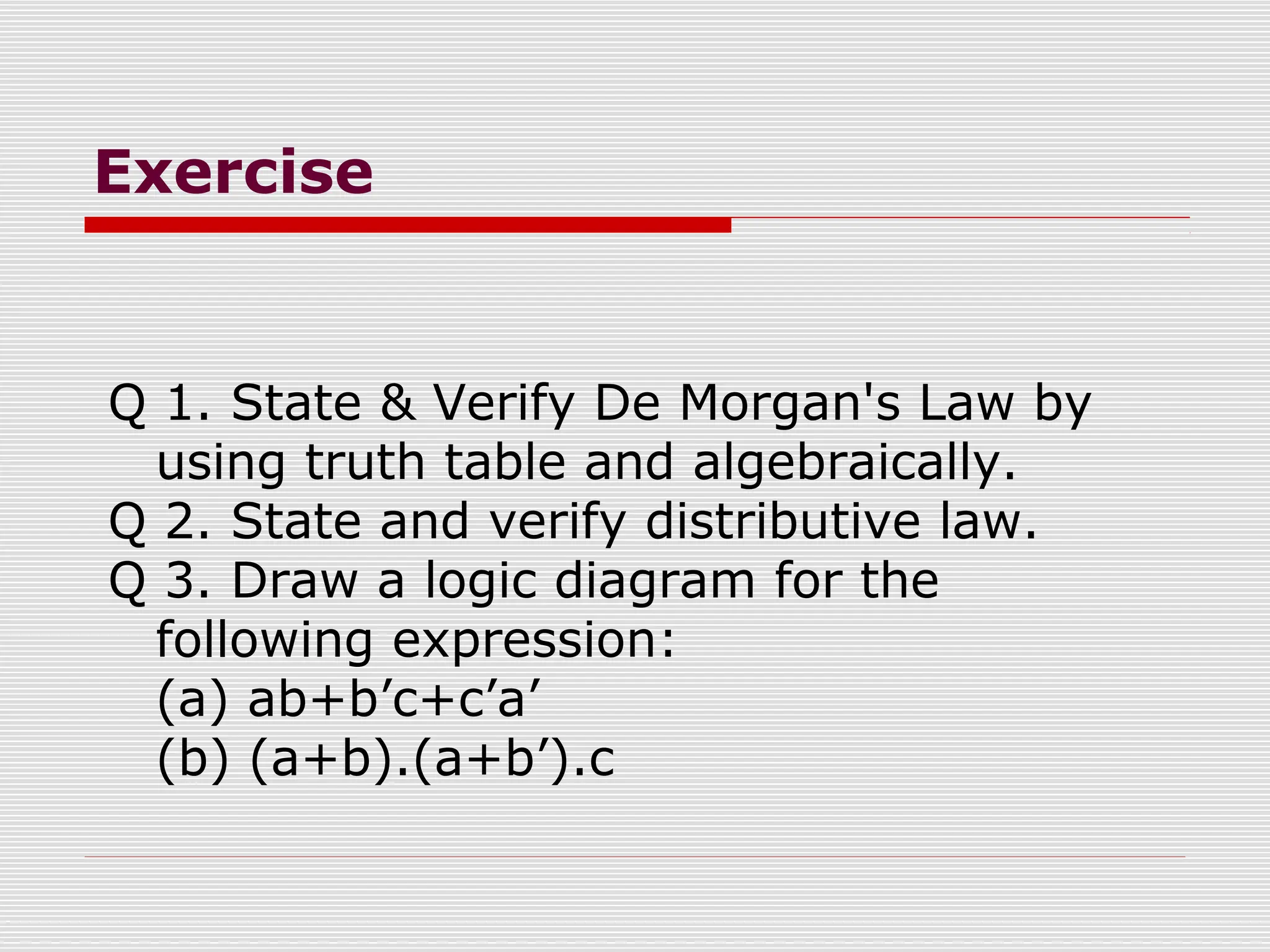 Exercise
Q 1. State & Verify De Morgan's Law by
using truth table and algebraically.
Q 2. State and verify distributive law.
Q 3. Draw a logic diagram for the
following expression:
(a) ab+b’c+c’a’
(b) (a+b).(a+b’).c
 