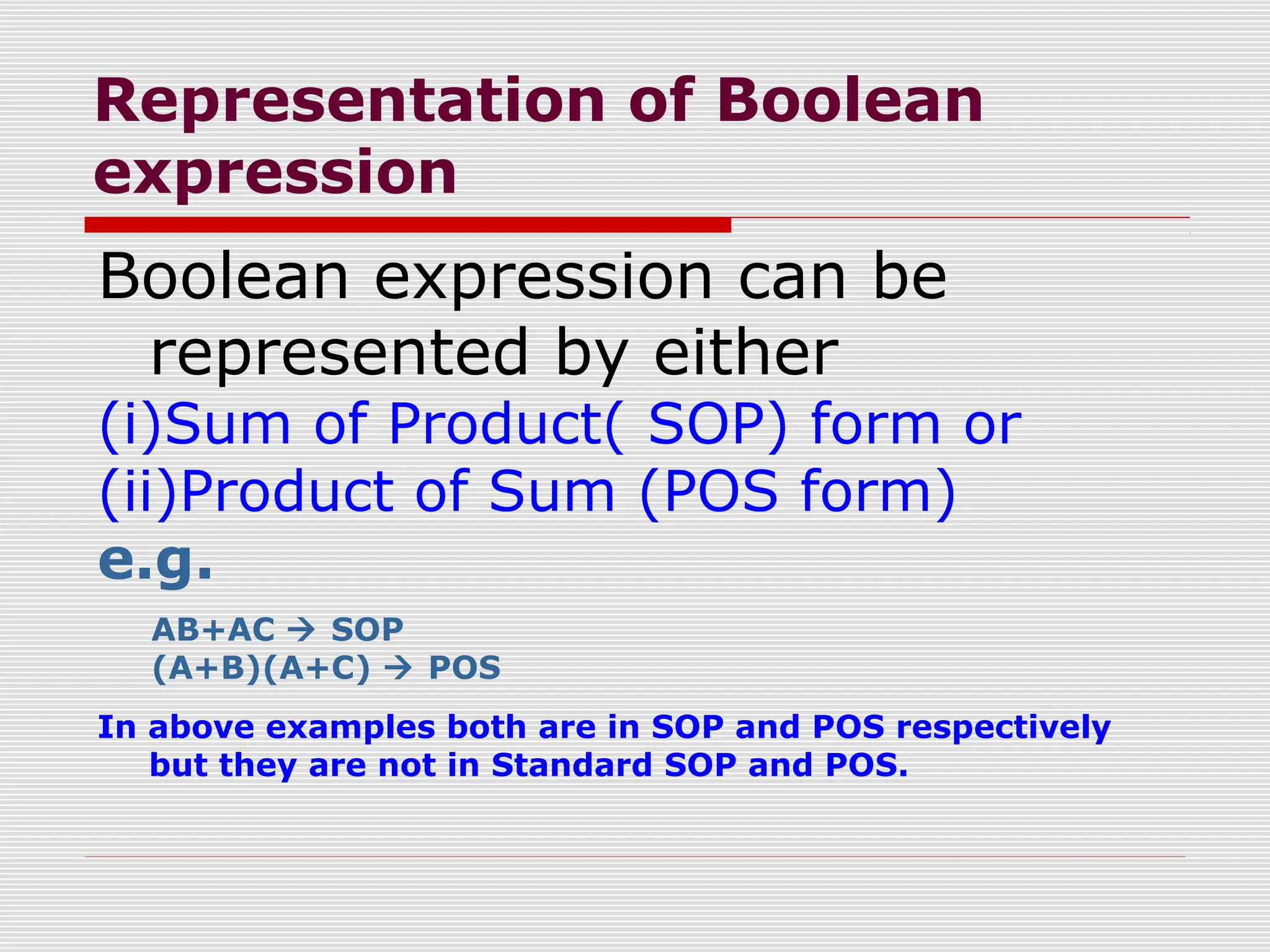 Representation of Boolean
expression
Boolean expression can be
represented by either
(i)Sum of Product( SOP) form or
(ii)Product of Sum (POS form)
e.g.
AB+AC  SOP
(A+B)(A+C)  POS
In above examples both are in SOP and POS respectively
but they are not in Standard SOP and POS.
 