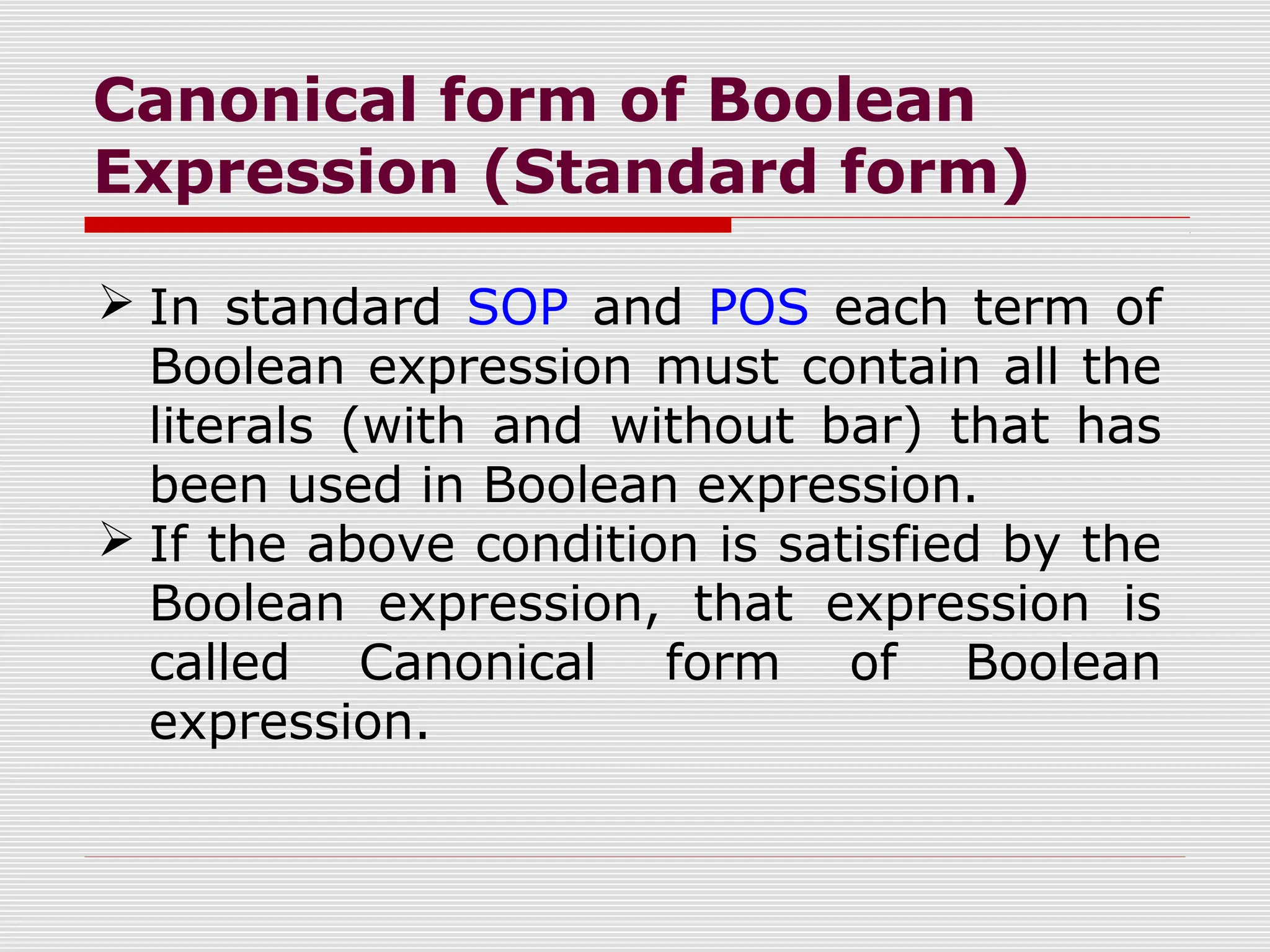 Canonical form of Boolean
Expression (Standard form)
 In standard SOP and POS each term of
Boolean expression must contain all the
literals (with and without bar) that has
been used in Boolean expression.
 If the above condition is satisfied by the
Boolean expression, that expression is
called Canonical form of Boolean
expression.
 