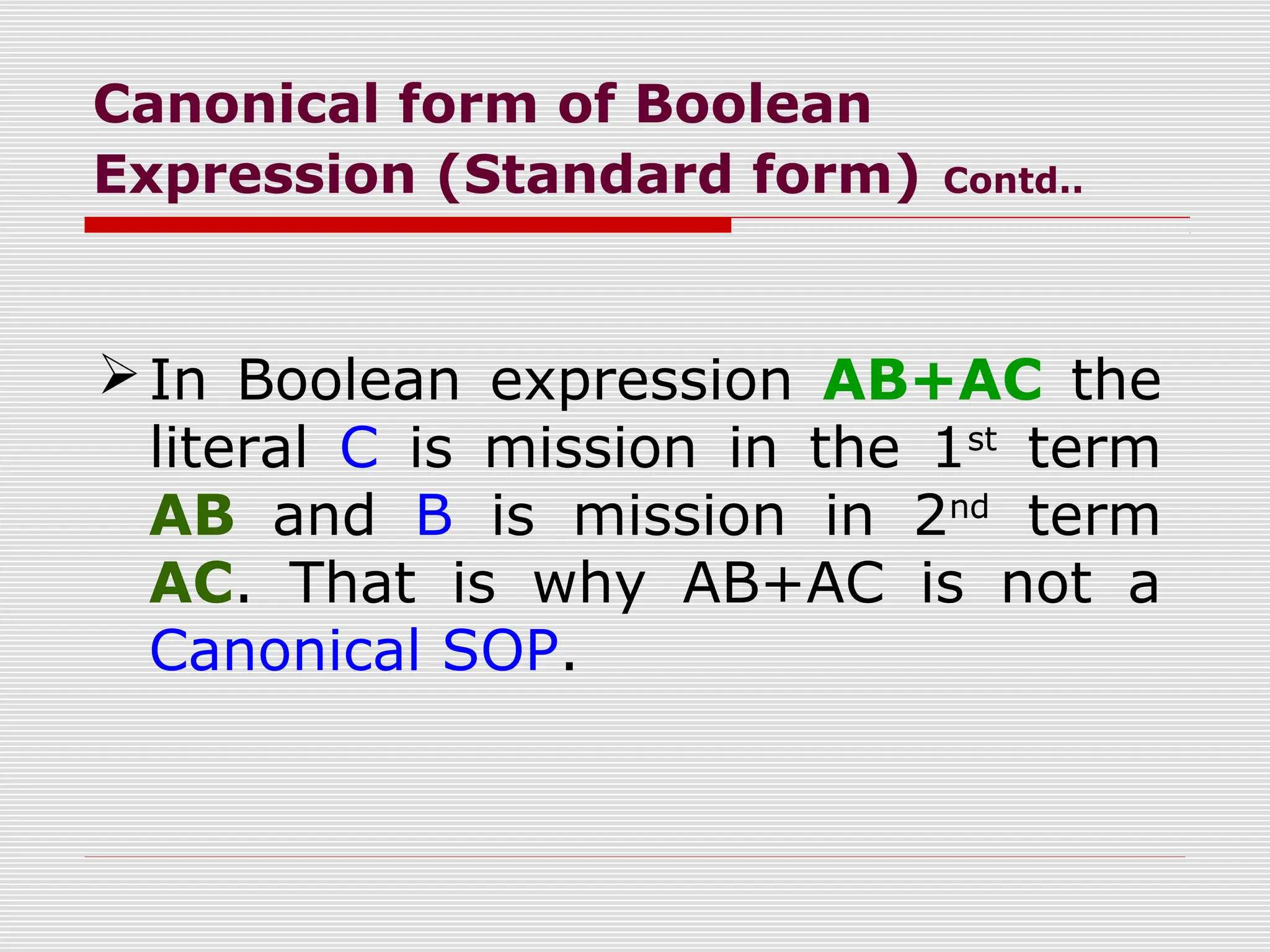 Canonical form of Boolean
Expression (Standard form) Contd..
In Boolean expression AB+AC the
literal C is mission in the 1st
term
AB and B is mission in 2nd
term
AC. That is why AB+AC is not a
Canonical SOP.
 