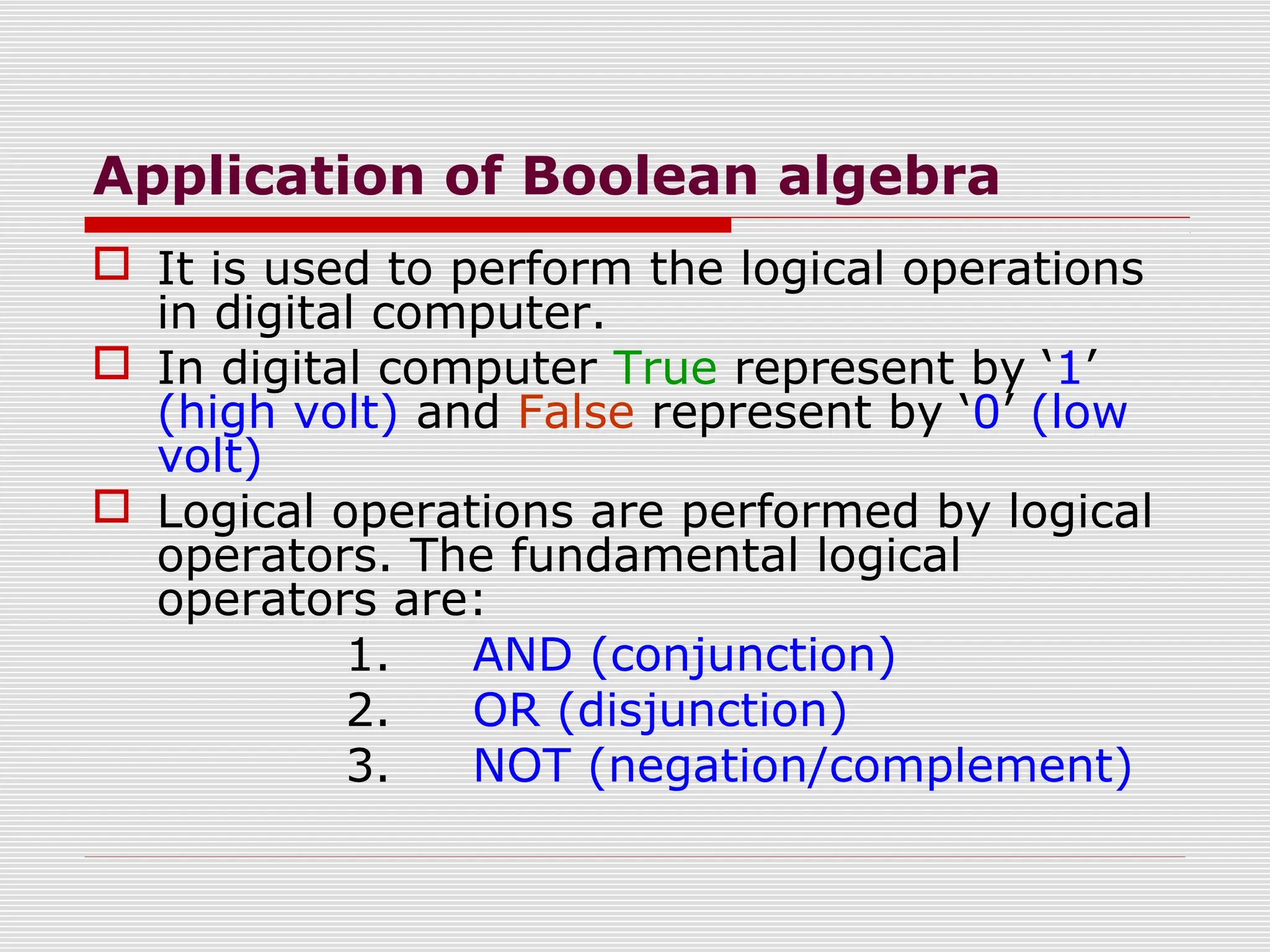 Application of Boolean algebra
 It is used to perform the logical operations
in digital computer.
 In digital computer True represent by ‘1’
(high volt) and False represent by ‘0’ (low
volt)
 Logical operations are performed by logical
operators. The fundamental logical
operators are:
1. AND (conjunction)
2. OR (disjunction)
3. NOT (negation/complement)
 