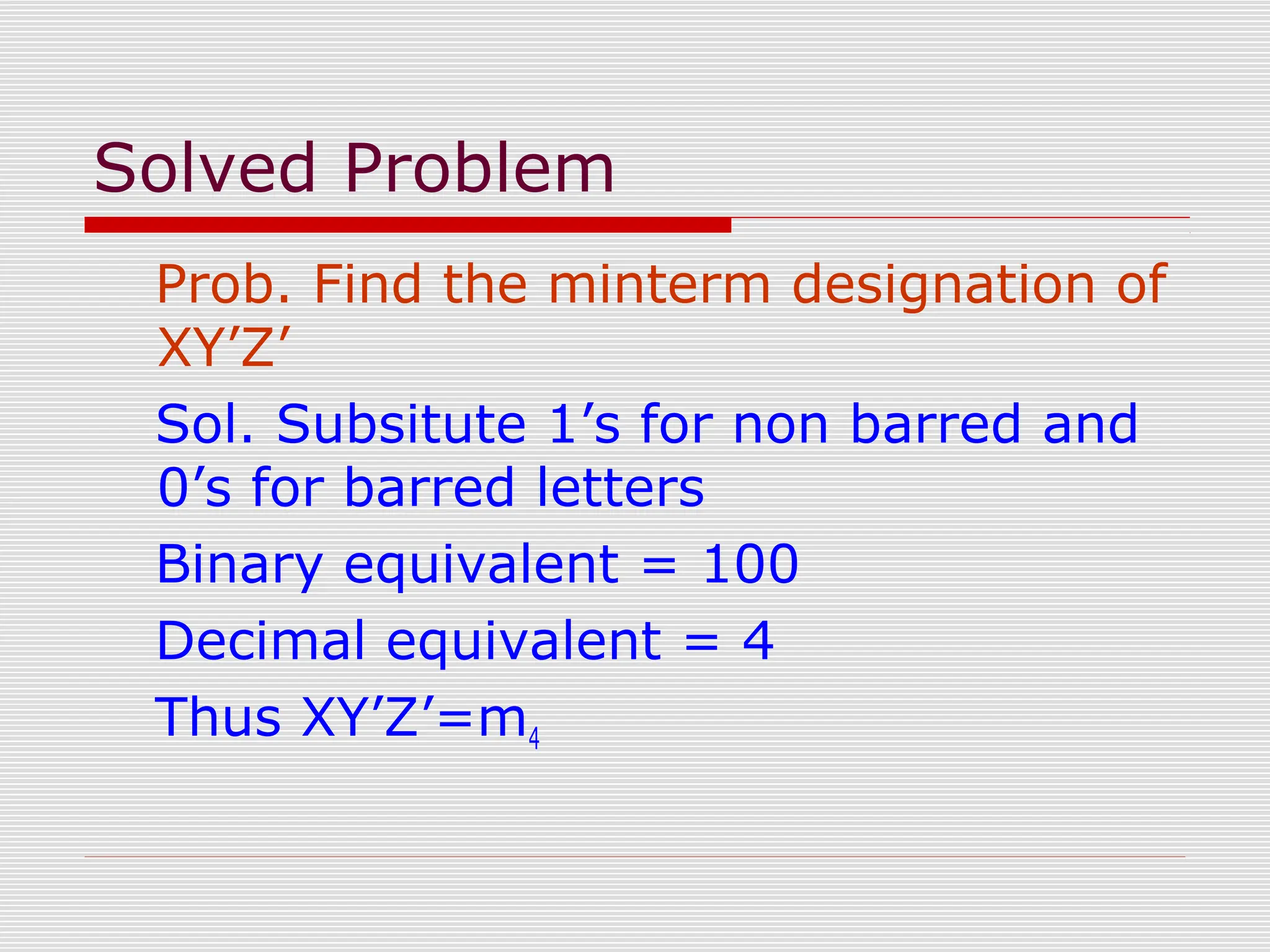Solved Problem
Prob. Find the minterm designation of
XY’Z’
Sol. Subsitute 1’s for non barred and
0’s for barred letters
Binary equivalent = 100
Decimal equivalent = 4
Thus XY’Z’=m4
 