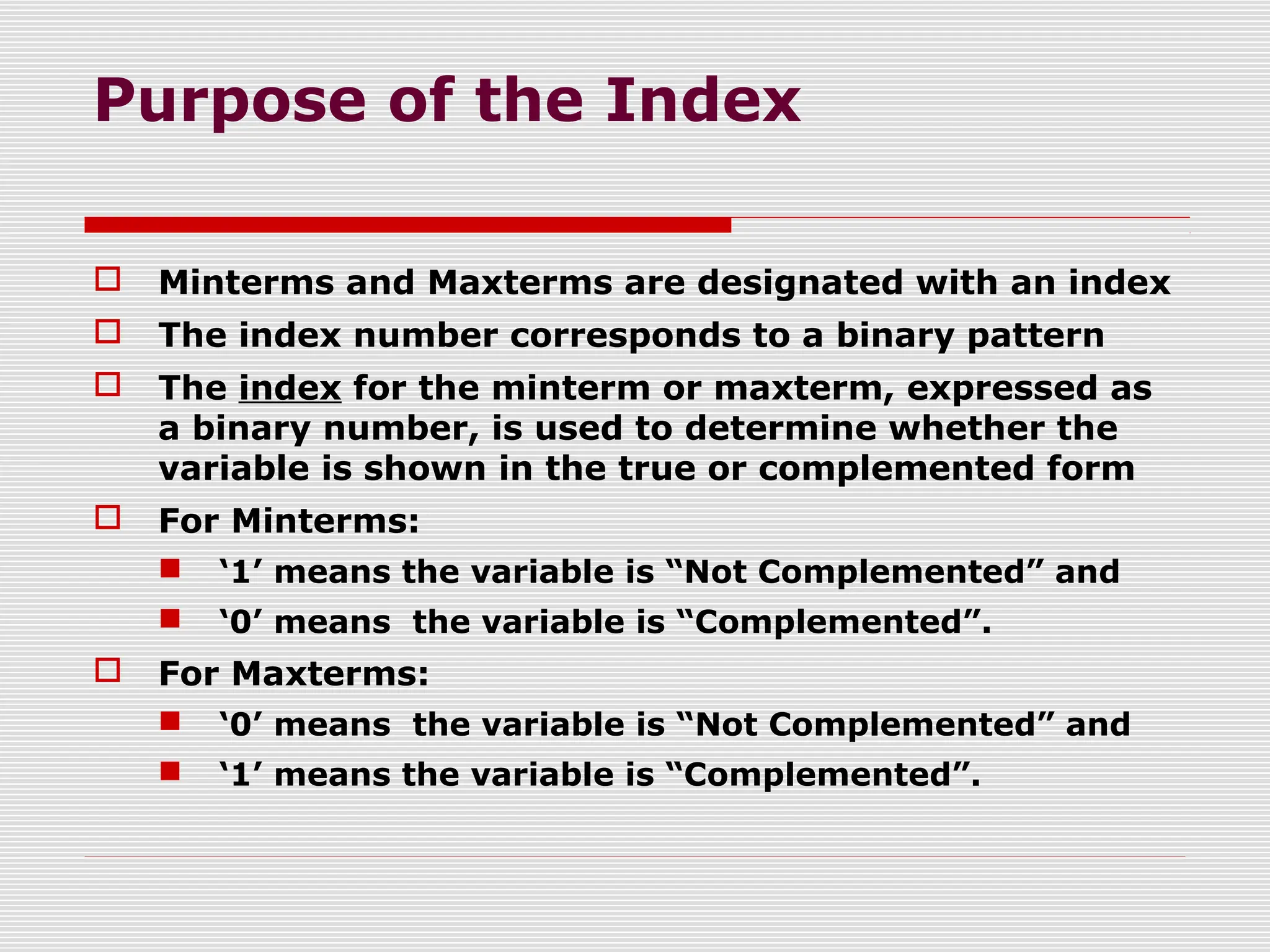 Purpose of the Index
 Minterms and Maxterms are designated with an index
 The index number corresponds to a binary pattern
 The index for the minterm or maxterm, expressed as
a binary number, is used to determine whether the
variable is shown in the true or complemented form
 For Minterms:
 ‘1’ means the variable is “Not Complemented” and
 ‘0’ means the variable is “Complemented”.
 For Maxterms:
 ‘0’ means the variable is “Not Complemented” and
 ‘1’ means the variable is “Complemented”.
 