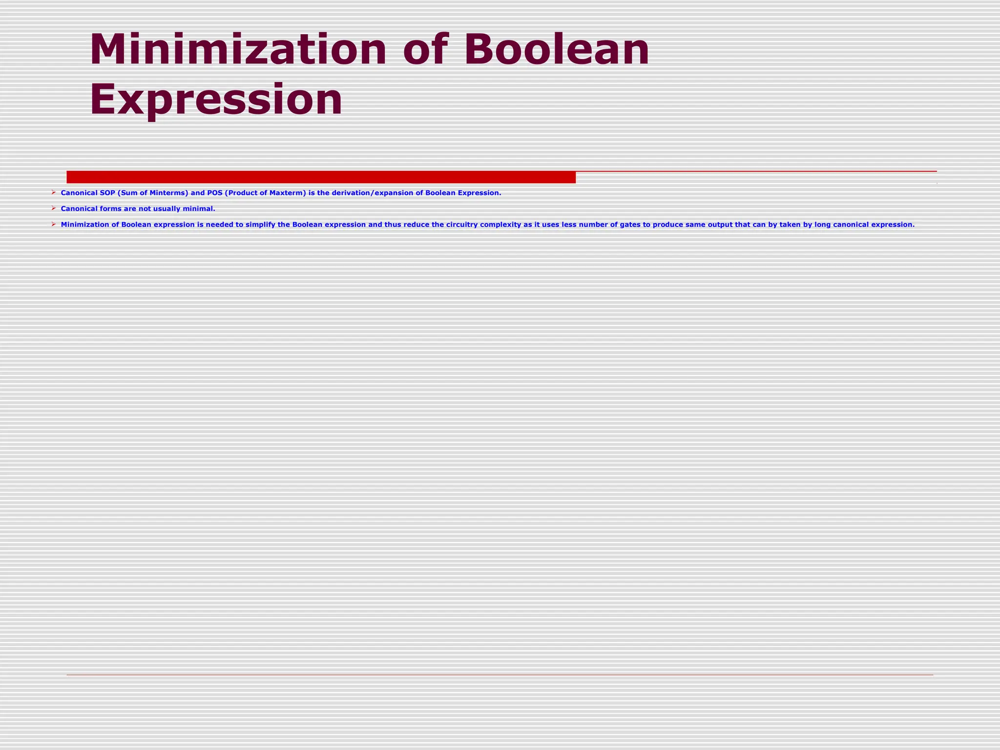 Minimization of Boolean
Expression
 Canonical SOP (Sum of Minterms) and POS (Product of Maxterm) is the derivation/expansion of Boolean Expression.
 Canonical forms are not usually minimal.
 Minimization of Boolean expression is needed to simplify the Boolean expression and thus reduce the circuitry complexity as it uses less number of gates to produce same output that can by taken by long canonical expression.
 