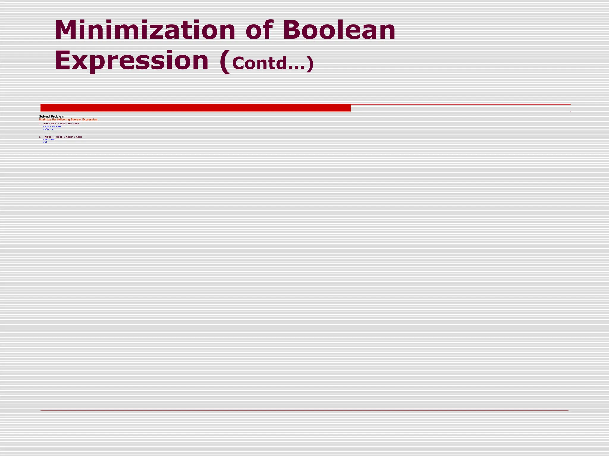 Minimization of Boolean
Expression (Contd…)
Solved Problem
Minimize the following Boolean Expression:
1. a’bc + ab’c’ + ab’c + abc’ +abc
= a’bc + ab’ + ab
= a’bc + a
2. AB’CD’ + AB’CD + ABCD’ + ABCD
= AB’C + ABC
= AC
 