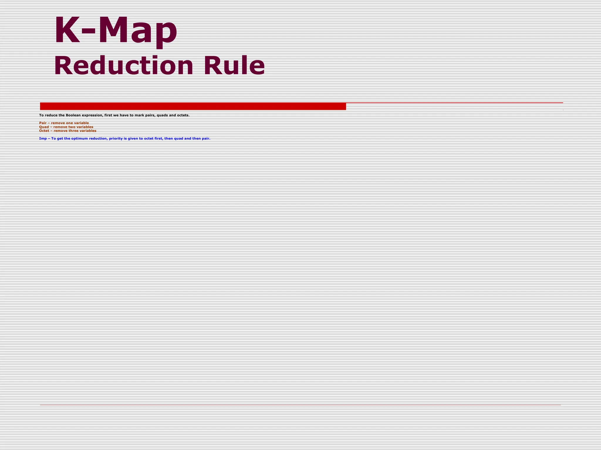 K-Map
Reduction Rule
To reduce the Boolean expression, first we have to mark pairs, quads and octets.
Pair – remove one variable
Quad – remove two variables
Octet – remove three variables
Imp – To get the optimum reduction, priority is given to octet first, then quad and then pair.
 