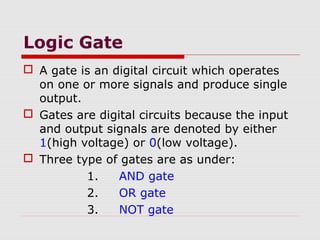 Logic Gate
 A gate is an digital circuit which operates
on one or more signals and produce single
output.
 Gates are digital circuits because the input
and output signals are denoted by either
1(high voltage) or 0(low voltage).
 Three type of gates are as under:
1. AND gate
2. OR gate
3. NOT gate
 