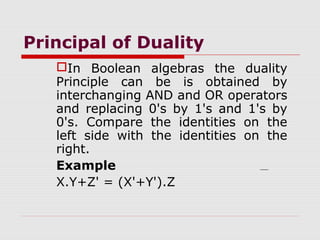 Principal of Duality
In Boolean algebras the duality
Principle can be is obtained by
interchanging AND and OR operators
and replacing 0's by 1's and 1's by
0's. Compare the identities on the
left side with the identities on the
right.
Example
X.Y+Z' = (X'+Y').Z
 