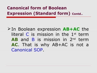 Canonical form of Boolean
Expression (Standard form) Contd..
In Boolean expression AB+AC the
literal C is mission in the 1st
term
AB and B is mission in 2nd
term
AC. That is why AB+AC is not a
Canonical SOP.
 