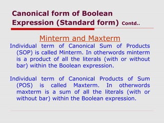Canonical form of Boolean
Expression (Standard form) Contd..
Minterm and Maxterm
Individual term of Canonical Sum of Products
(SOP) is called Minterm. In otherwords minterm
is a product of all the literals (with or without
bar) within the Boolean expression.
Individual term of Canonical Products of Sum
(POS) is called Maxterm. In otherwords
maxterm is a sum of all the literals (with or
without bar) within the Boolean expression.
 