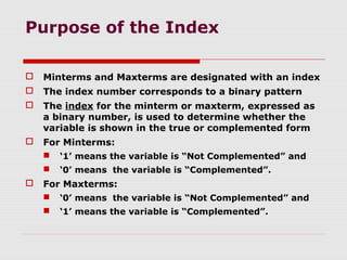 Purpose of the Index
 Minterms and Maxterms are designated with an index
 The index number corresponds to a binary pattern
 The index for the minterm or maxterm, expressed as
a binary number, is used to determine whether the
variable is shown in the true or complemented form
 For Minterms:
 ‘1’ means the variable is “Not Complemented” and
 ‘0’ means the variable is “Complemented”.
 For Maxterms:
 ‘0’ means the variable is “Not Complemented” and
 ‘1’ means the variable is “Complemented”.
 