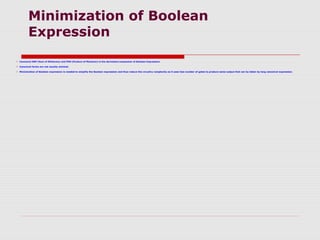 Minimization of Boolean
Expression
 Canonical SOP (Sum of Minterms) and POS (Product of Maxterm) is the derivation/expansion of Boolean Expression.
 Canonical forms are not usually minimal.
 Minimization of Boolean expression is needed to simplify the Boolean expression and thus reduce the circuitry complexity as it uses less number of gates to produce same output that can by taken by long canonical expression.
 