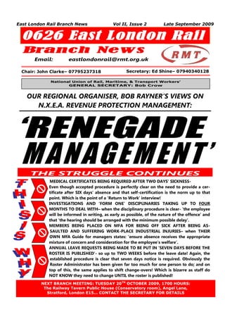 East London Rail Branch News                 Vol II, Issue 2           Late September 2009


  0626 East London Rail
  Branc h Ne w s
       Email:         eastlondonrail@rmt.org.uk

 Chair: John Clarke– 07795237318                    Secretary: Ed Shine– 07940340128

             National Union of Rail, Maritime, & Transport Workers’
                    GENERAL SECRETARY: Bob Crow


    OUR REGIONAL ORGANISER, BOB RAYNER’S VIEWS ON
      N.X.E.A. REVENUE PROTECTION MANAGEMENT:



‘RENEGADE
 MANAGEMENT’
       THE STRUGGLE CONTINUES
            MEDICAL CERTIFICATES BEING REQUIRED AFTER TWO DAYS’ SICKNESS-
            Even though accepted procedure is perfectly clear on the need to provide a cer-
            tificate after SIX days’ absence and that self-certification is the norm up to that
            point. Which is the point of a ‘Return to Work’ interview!
            INVESTIGATIONS AND ‘FORM ONE’ DISCIPLINARIES TAKING UP TO FOUR
            MONTHS TO DEAL WITH– when the disciplinary procedure is clear- ‘the employee
            will be informed in writing, as early as possible, of the nature of the offence’ and
            that ‘the hearing should be arranged with the minimum possible delay’.
            MEMBERS BEING PLACED ON MFA FOR BEING OFF SICK AFTER BEING AS-
             SAULTED AND SUFFERING WORK-PLACE INDUSTRIAL INJURIES– when THEIR
            OWN MfA Guide for managers states: ‘ensure absence receives the appropriate
            mixture of concern and consideration for the employee’s welfare’.
            ANNUAL LEAVE REQUESTS BEING MADE TO BE PUT IN ‘SEVEN DAYS BEFORE THE
            ROSTER IS PUBLISHED’- so up to TWO WEEKS before the leave date! Again, the
             established procedure is clear that seven days notice is required. Obviously the
             Roster Administrator has been given far too much for one person to do; and on
            top of this, the same applies to shift change-overs! Which is bizarre as staff do
            NOT KNOW they need to change UNTIL the roster is published!
         NEXT BRANCH MEETING: TUESDAY 20TH OCTOBER 2009, 1700 HOURS:
   1      The Railway Tavern Public House (Conservatory room), Angel Lane,
           Stratford, London E15… CONTACT THE SECRETARY FOR DETAILS
 