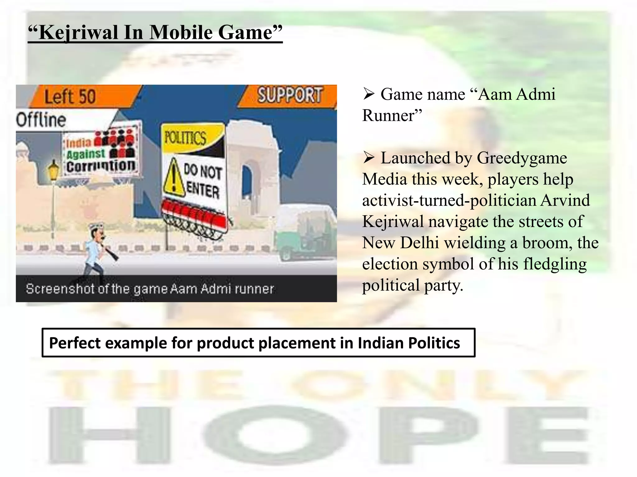 “Kejriwal In Mobile Game”
 Game name “Aam Admi
Runner”
 Launched by Greedygame
Media this week, players help
activist-turned-politician Arvind
Kejriwal navigate the streets of
New Delhi wielding a broom, the
election symbol of his fledgling
political party.
Perfect example for product placement in Indian Politics
 