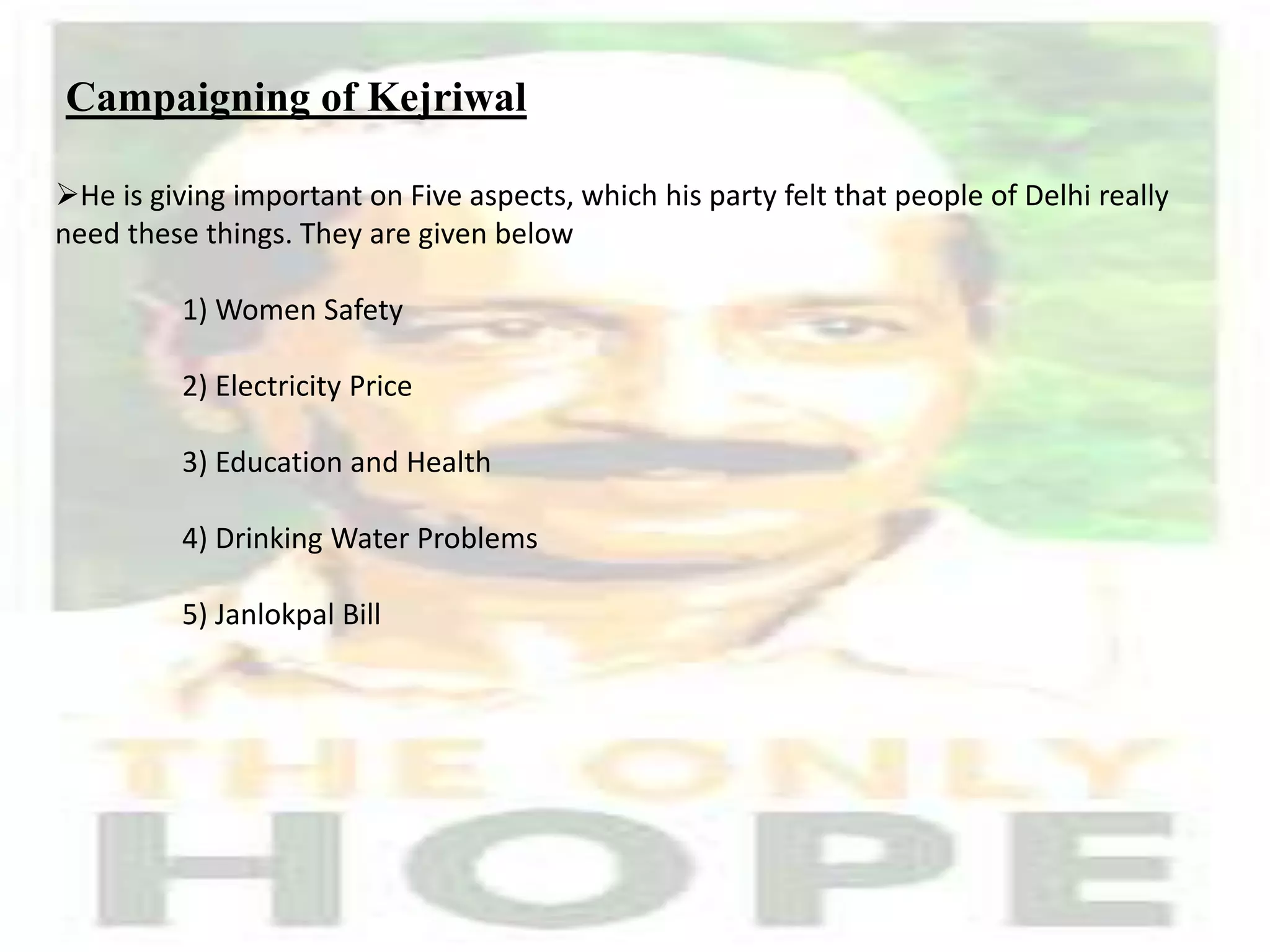 Campaigning of Kejriwal
He is giving important on Five aspects, which his party felt that people of Delhi really
need these things. They are given below
1) Women Safety
2) Electricity Price
3) Education and Health
4) Drinking Water Problems
5) Janlokpal Bill
 