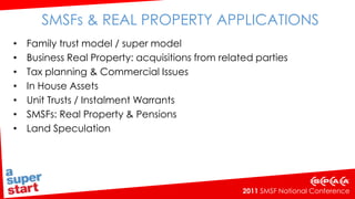 SMSFs & Real Property Applications Family trust model / super model Business Real Property: acquisitions from related parties Tax planning & Commercial Issues In House Assets Unit Trusts / Instalment Warrants SMSFs: Real Property & Pensions Land Speculation 