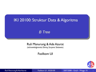 Ruli Manurung & Ade Azurat 
(acknowledgments: Denny, Suryana Setiawan) 
1 
Fasilkom UI 
Ruli Manurung & Ade Azurat 
Fasilkom UI -IKI20100 
IKI 20100: Struktur Data & Algoritma 
2007/2008 –Ganjil –Minggu 10 
B Tree  