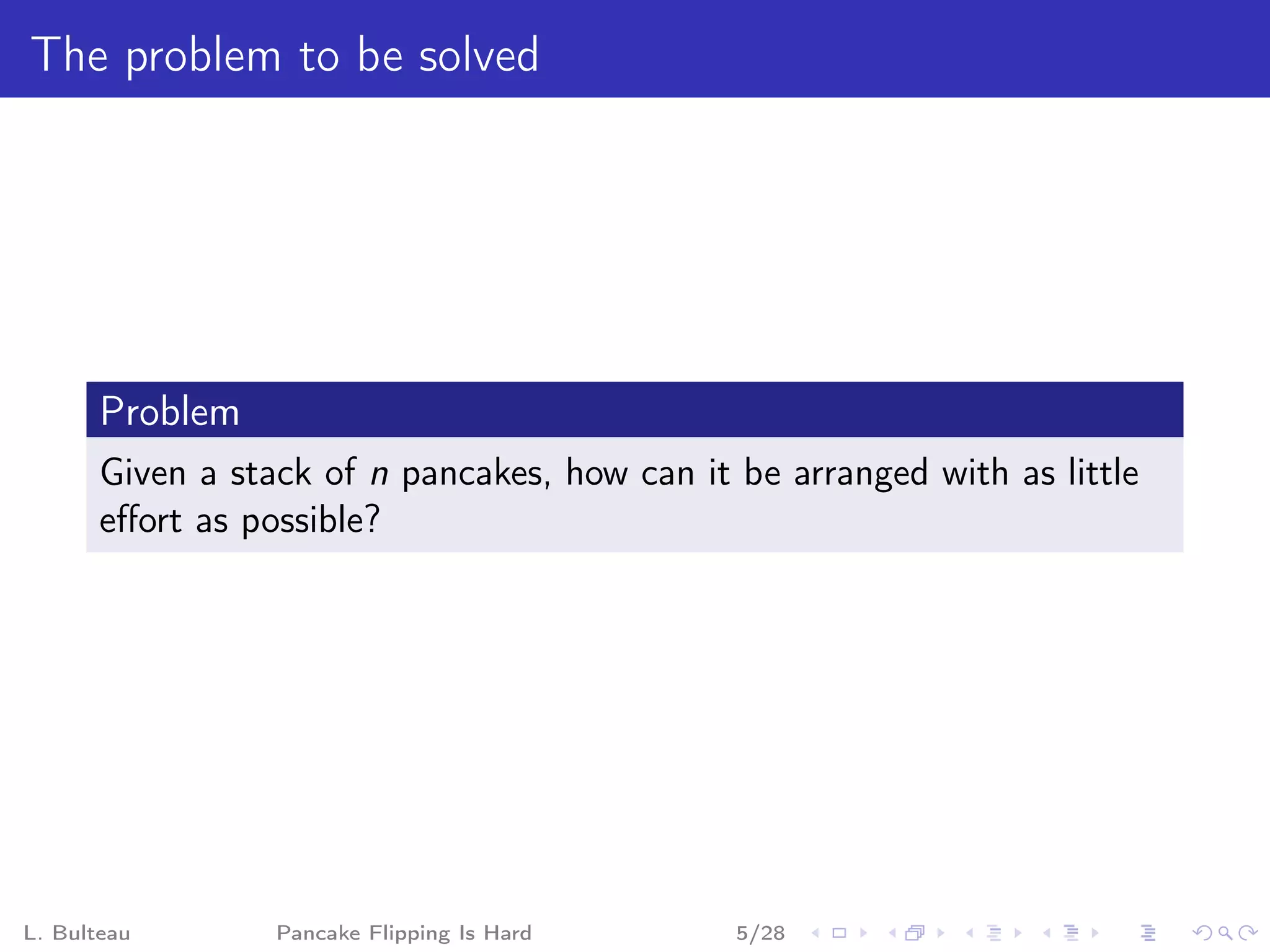 The problem to be solved




       Problem
       Given a stack of n pancakes, how can it be arranged with as little
       eﬀort as possible?




L. Bulteau        Pancake Flipping Is Hard     5/28
 