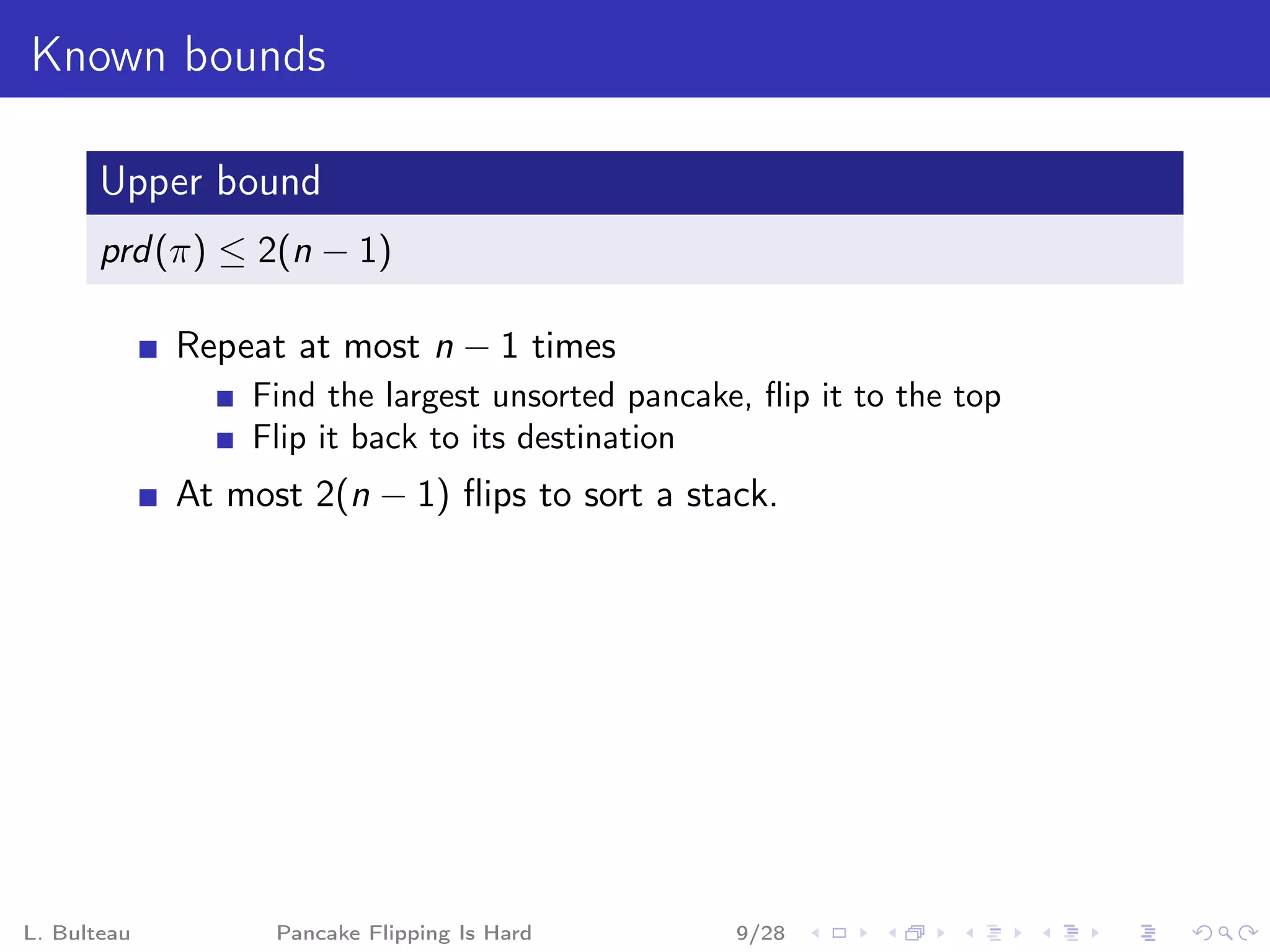 Known bounds

       Upper bound
       prd (π) ≤ 2(n − 1)

             Repeat at most n − 1 times
                 Find the largest unsorted pancake, ﬂip it to the top
                 Flip it back to its destination
             At most 2(n − 1) ﬂips to sort a stack.




L. Bulteau         Pancake Flipping Is Hard       9/28
 