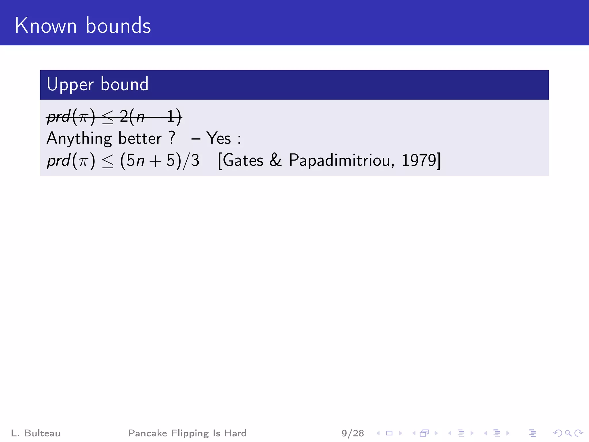 Known bounds

       Upper bound
       prd (π) ≤ 2(n − 1)
       Anything better ? – Yes :
       prd (π) ≤ (5n + 5)/3 [Gates & Papadimitriou, 1979]




L. Bulteau       Pancake Flipping Is Hard   9/28
 