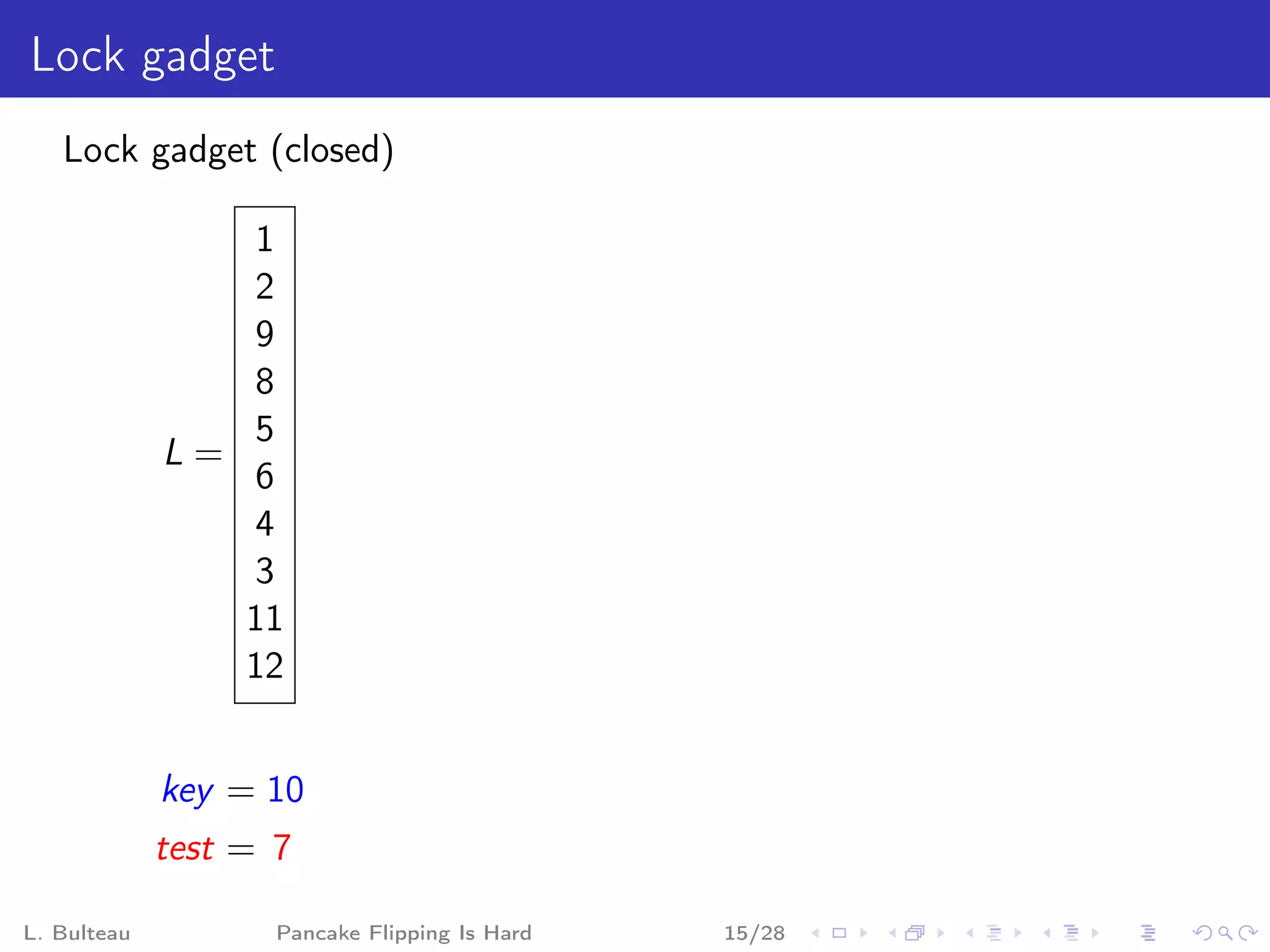 Lock gadget
   Lock gadget (closed)

                 1
                 2
                 9
                 8
                 5
             L=
                 6
                 4
                 3
                11
                12


             key = 10
             test = 7

L. Bulteau          Pancake Flipping Is Hard   15/28
 