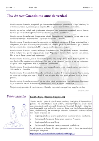 Petita activitat 
Página 2 
Dins Teu 
Número 14 
Text del mes: Cuando me amé de verdad 
Nadi Sodhana (Tècnica de respiració) 
Tècnica senzilla i plena de beneficis que consisteix en respirar de forma alterna, per una i per una altra fossa nasal. Es tapa, sense exercir pressió, la fossa nasal que roman passiva amb un o amb dos dits (col·locant els dits índex i mig a l'en- trecella es podrà tapar amb el dit polze una fossa nasal i amb l'anular i el petit l'altra, alternadament). De manera que una volta de l'exercici en la seva forma més senzilla consisteix en: 
 Inspirar per la fossa nasal esquerra, tapant suaument la fossa nasal dreta. 
 Expirar per la fossa nasal dreta, tapant suaument l'esquerra. 
 Inspirar per la fossa nasal dreta. 
 Expirar per la fossa nasal esquerra, tapant de nou la dreta. 
Se sol començar realitzant 10 voltes, permetent que el ritme respiratori sigui cada vegada més pausat... 
https://www.youtube.com/watch?v=Xbbr6Udg1UA 
Cuando me amé de verdad, comprendí que en cualquier circunstancia, yo estaba en el lugar correcto y en el momento preciso. Y, entonces, pude relajarme. Hoy sé que eso tiene nombre… autoestima. 
Cuando me amé de verdad, pude percibir que mi angustia y mi sufrimiento emocional, no son sino se- ñales de que voy contra mis propias verdades. Hoy sé que eso es… autenticidad. 
Cuando me amé de verdad, dejé de desear que mi vida fuera diferente, y comencé a ver que todo lo que acontece contribuye a mi crecimiento. Hoy sé que eso se llama… madurez. 
Cuando me amé de verdad, comencé a comprender por qué es ofensivo tratar de forzar una situación o a una persona, solo para alcanzar aquello que deseo, aún sabiendo que no es el momento o que la persona (tal vez yo mismo) no está preparada. Hoy sé que el nombre de eso es… respeto. 
Cuando me amé de verdad, comencé a librarme de todo lo que no fuese saludable: personas y situaciones, todo y cualquier cosa que me empujara hacia abajo. Al principio, mi razón llamó egoísmo a esa actitud. Hoy sé que se llama… amor hacia uno mismo. 
Cuando me amé de verdad, dejé de preocuparme por no tener tiempo libre y desistí de hacer grandes pla- nes, abandoné los mega-proyectos de futuro. Hoy hago lo que encuentro correcto, lo que me gusta, cuan- do quiero y a mi propio ritmo. Hoy sé, que eso es… simplicidad. 
Cuando me amé de verdad, desistí de querer tener siempre la razón y, con eso, erré muchas menos veces. Así descubrí la… humildad. 
Cuando me amé de verdad, desistí de quedar reviviendo el pasado y de preocuparme por el futuro. Ahora, me mantengo en el presente, que es donde la vida acontece. Hoy vivo un día a la vez. Y eso se llama… plenitud. 
Cuando me amé de verdad, comprendí que mi mente puede atormentarme y decepcionarme. Pero cuan- do yo la coloco al servicio de mi corazón, es una valiosa aliada. Y esto es… saber vivir! 
No debemos tener miedo de cuestionarnos… Hasta los planetas chocan y del caos nacen las estrellas. 
Charles Chaplin  
