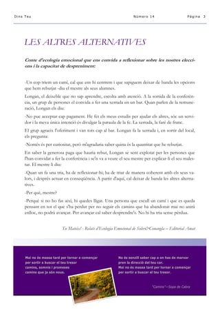 LES ALTRES ALTERNATIVES 
Conte d'ecologia emocional que ens convida a reflexionar sobre les nostres elecci- ons i la capacitat de despreniment: 
-Un cop triem un camí, cal que ens hi centrem i que sapiguem deixar de banda les opcions que hem rebutjat -diu el mestre als seus alumnes. 
Longan, el deixeble que no sap aprendre, escolta amb atenció. A la sortida de la conferèn- cia, un grup de persones el convida a fer una xerrada en un bar. Quan parlen de la remune- ració, Longan els diu: 
-No puc acceptar cap pagament. He fet els meus estudis per ajudar els altres, sóc un servi- dor i la meva única intenció és divulgar la paraula de la fe. La xerrada, la faré de franc. 
El grup agraeix l'oferiment i van tots cap al bar. Longan fa la xerrada i, en sortir del local, els pregunta: 
-Només és per curiositat, però m'agradaria saber quina és la quantitat que he rebutjat. 
En saber la generosa paga que hauria rebut, Longan se sent explotat per les persones que l'han convidat a fer la conferència i se'n va a veure el seu mestre per explicar-li el seu males- tar. El mestre li diu: 
-Quan un fa una tria, ha de reflexionar-hi; ha de triar de manera coherent amb els seus va- lors, i després actuar en conseqüència. A partir d'aquí, cal deixar de banda les altres alterna- tives. 
-Per què, mestre? 
-Perquè si no ho fas així, hi quedes lligat. Una persona que escull un camí i que es queda pensant en tot el que s'ha perdut per no seguir els camins que ha abandonat mai no anirà enlloc, no podrà avançar. Per avançar cal saber desprendre's. No hi ha tria sense pèrdua. 
Tu Mateix! - Relats d’Ecologia Emocional de Soler&Conangla – Editorial Amat 
Mai no és massa tard per tornar a començar No és senzill saber cap a on has de marxar per sortir a buscar el teu tresor pren la direcció del teu cor. camins, somnis i promeses Mai no és massa tard per tornar a començar camins que ja són nous. per sortir a buscar el teu tresor. “Camins”—Sopa de Cabra 
Página 3 
Dins Teu 
Número 14  
